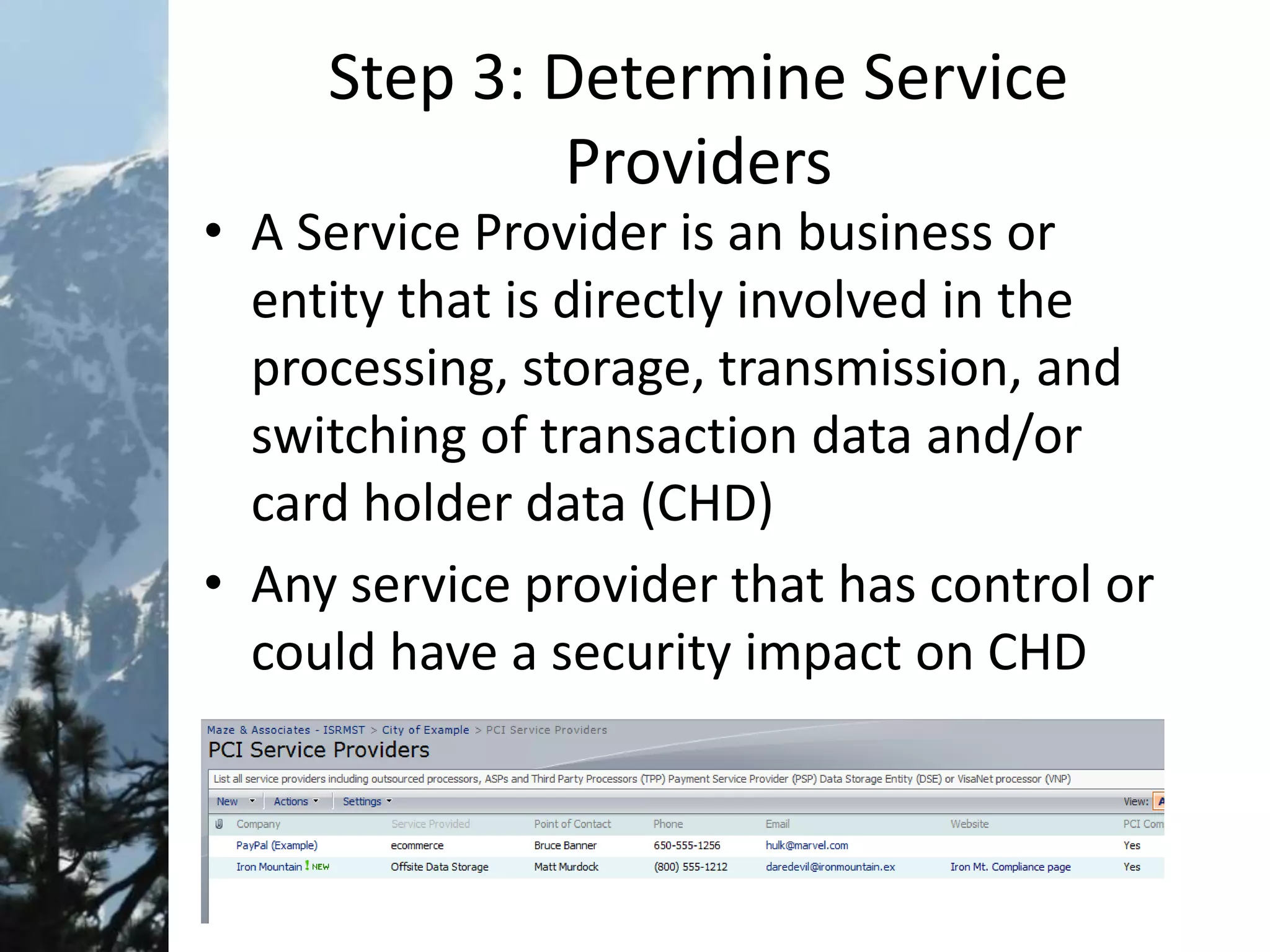 Step 3: Determine Service
Providers
• A Service Provider is an business or
entity that is directly involved in the
processing, storage, transmission, and
switching of transaction data and/or
card holder data (CHD)
• Any service provider that has control or
could have a security impact on CHD
 