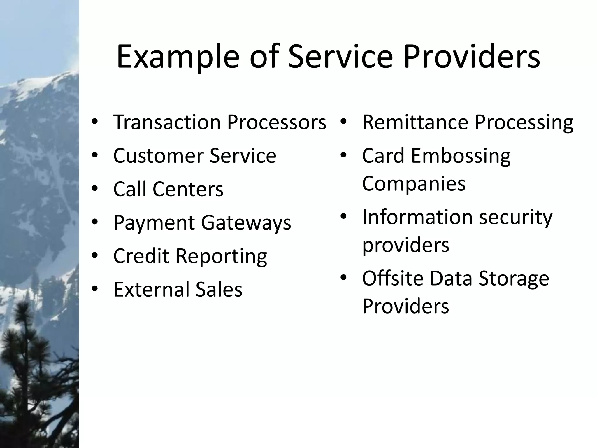 Example of Service Providers
• Transaction Processors
• Customer Service
• Call Centers
• Payment Gateways
• Credit Reporting
• External Sales
• Remittance Processing
• Card Embossing
Companies
• Information security
providers
• Offsite Data Storage
Providers
 