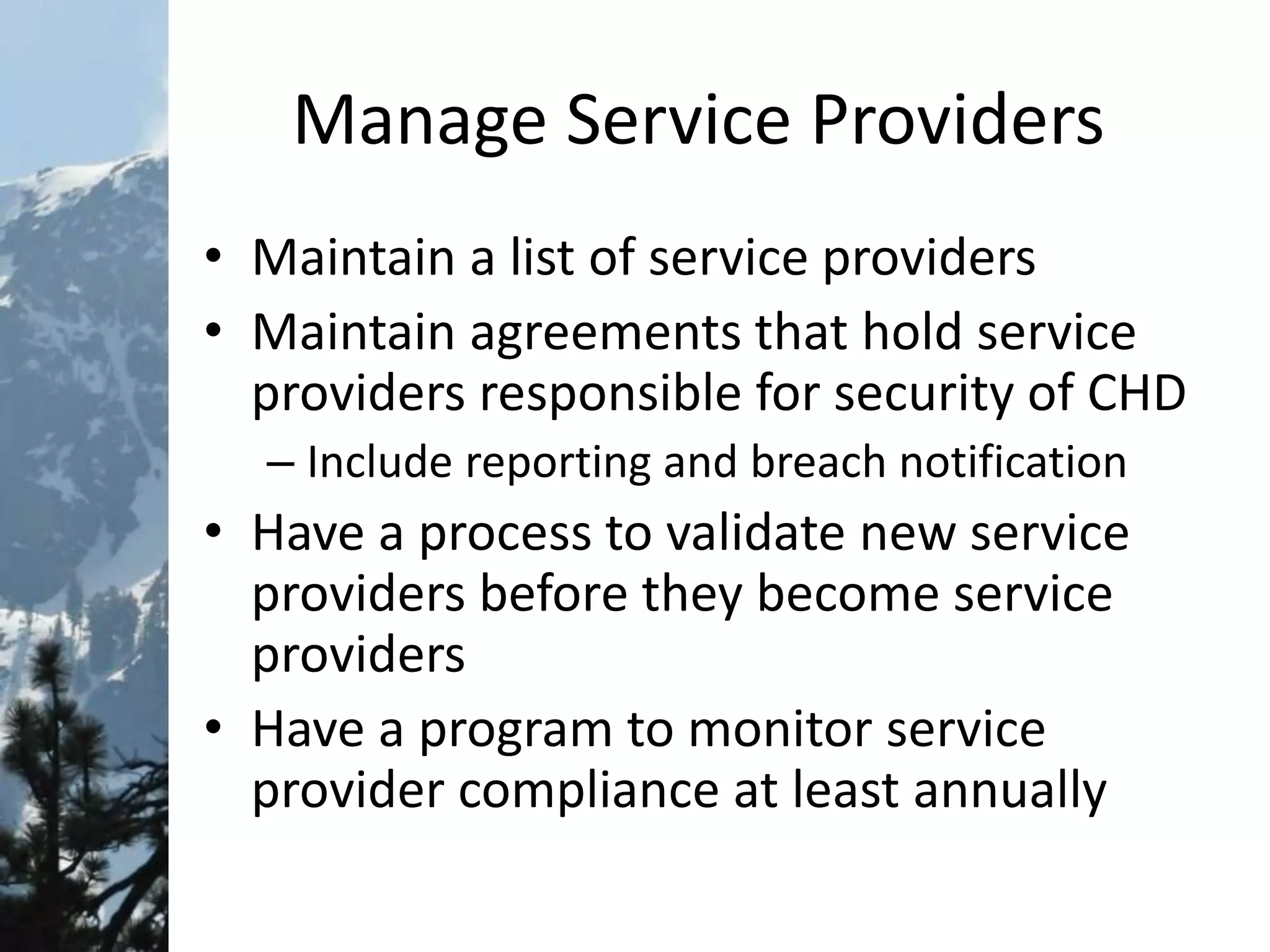 Manage Service Providers
• Maintain a list of service providers
• Maintain agreements that hold service
providers responsible for security of CHD
– Include reporting and breach notification
• Have a process to validate new service
providers before they become service
providers
• Have a program to monitor service
provider compliance at least annually
 