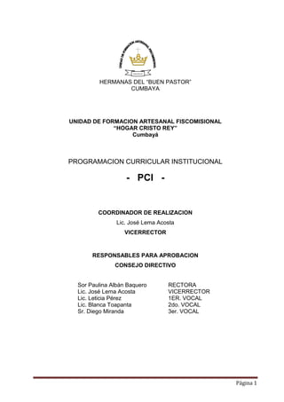 Página 1
HERMANAS DEL “BUEN PASTOR”
CUMBAYA
UNIDAD DE FORMACION ARTESANAL FISCOMISIONAL
“HOGAR CRISTO REY”
Cumbayá
PROGRAMACION CURRICULAR INSTITUCIONAL
- PCI -
COORDINADOR DE REALIZACION
Lic. José Lema Acosta
VICERRECTOR
RESPONSABLES PARA APROBACION
CONSEJO DIRECTIVO
Sor Paulina Albán Baquero RECTORA
Lic. José Lema Acosta VICERRECTOR
Lic. Leticia Pérez 1ER. VOCAL
Lic. Blanca Toapanta 2do. VOCAL
Sr. Diego Miranda 3er. VOCAL
HOGAR CRISTO REY
 