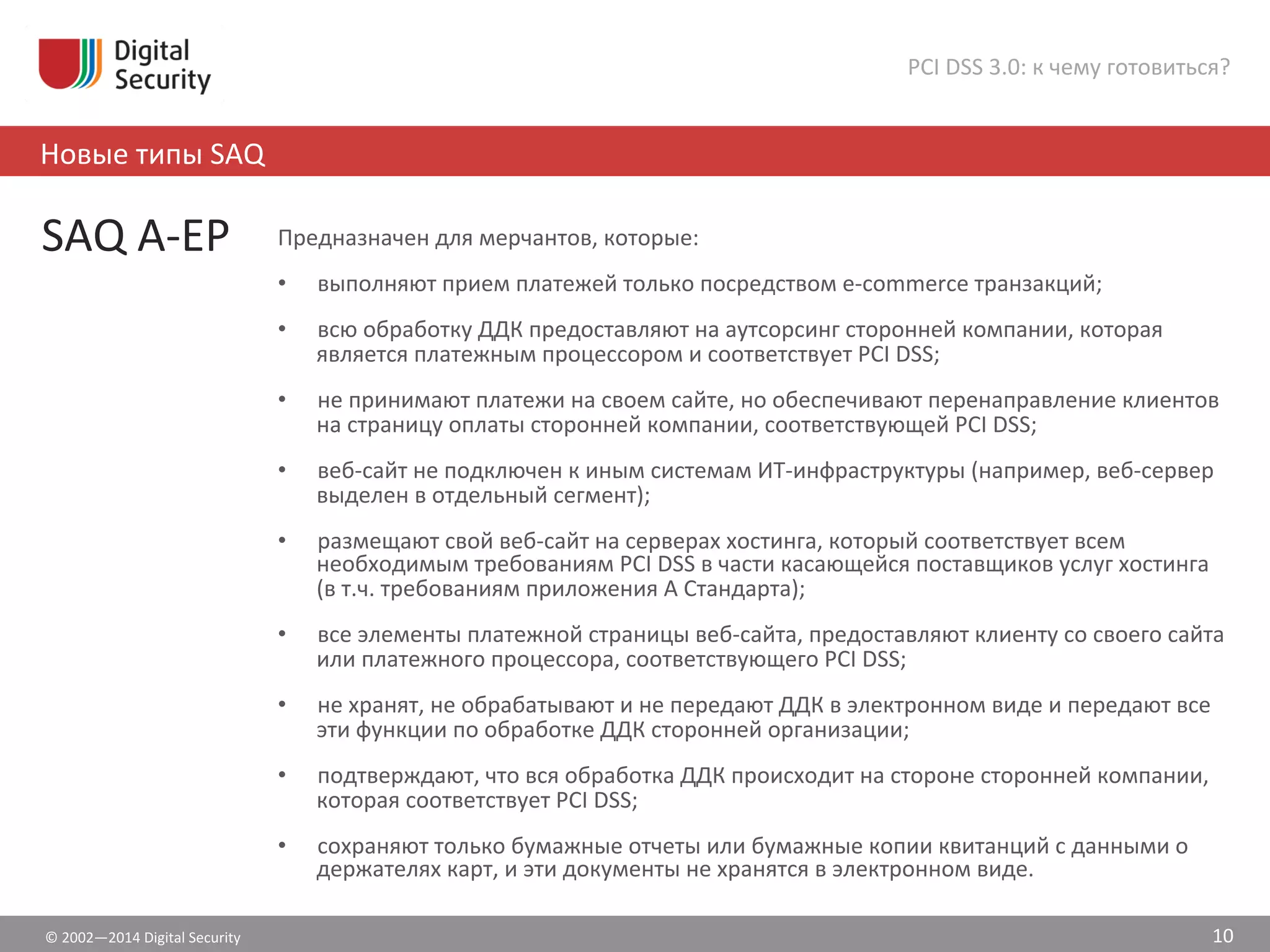 ©	
  2002—2014	
  Digital	
  Security	
  
Новые	
  типы	
  SAQ	
  
PCI	
  DSS	
  3.0:	
  к	
  чему	
  готовиться?	
  
10	
  
SAQ	
  A-­‐EP	
  	
   Предназначен	
  для	
  мерчантов,	
  которые:	
  
•  выполняют	
  прием	
  платежей	
  только	
  посредством	
  e-­‐commerce	
  транзакций;	
  	
  
•  всю	
  обработку	
  ДДК	
  предоставляют	
  на	
  аутсорсинг	
  сторонней	
  компании,	
  которая	
  
является	
  платежным	
  процессором	
  и	
  соответствует	
  PCI	
  DSS;	
  	
  
•  не	
  принимают	
  платежи	
  на	
  своем	
  сайте,	
  но	
  обеспечивают	
  перенаправление	
  клиентов	
  
на	
  страницу	
  оплаты	
  сторонней	
  компании,	
  соответствующей	
  PCI	
  DSS;	
  
•  веб-­‐сайт	
  не	
  подключен	
  к	
  иным	
  системам	
  ИТ-­‐инфраструктуры	
  (например,	
  веб-­‐сервер	
  
выделен	
  в	
  отдельный	
  сегмент);	
  
•  размещают	
  свой	
  веб-­‐сайт	
  на	
  серверах	
  хостинга,	
  который	
  соответствует	
  всем	
  
необходимым	
  требованиям	
  PCI	
  DSS	
  в	
  части	
  касающейся	
  поставщиков	
  услуг	
  хостинга	
  
(в	
  т.ч.	
  требованиям	
  приложения	
  А	
  Стандарта);	
  
•  все	
  элементы	
  платежной	
  страницы	
  веб-­‐сайта,	
  предоставляют	
  клиенту	
  со	
  своего	
  сайта	
  
или	
  платежного	
  процессора,	
  соответствующего	
  PCI	
  DSS;	
  
•  не	
  хранят,	
  не	
  обрабатывают	
  и	
  не	
  передают	
  ДДК	
  в	
  электронном	
  виде	
  и	
  передают	
  все	
  
эти	
  функции	
  по	
  обработке	
  ДДК	
  сторонней	
  организации;	
  
•  подтверждают,	
  что	
  вся	
  обработка	
  ДДК	
  происходит	
  на	
  стороне	
  сторонней	
  компании,	
  
которая	
  соответствует	
  PCI	
  DSS;	
  
•  сохраняют	
  только	
  бумажные	
  отчеты	
  или	
  бумажные	
  копии	
  квитанций	
  с	
  данными	
  о	
  
держателях	
  карт,	
  и	
  эти	
  документы	
  не	
  хранятся	
  в	
  электронном	
  виде.	
  
 