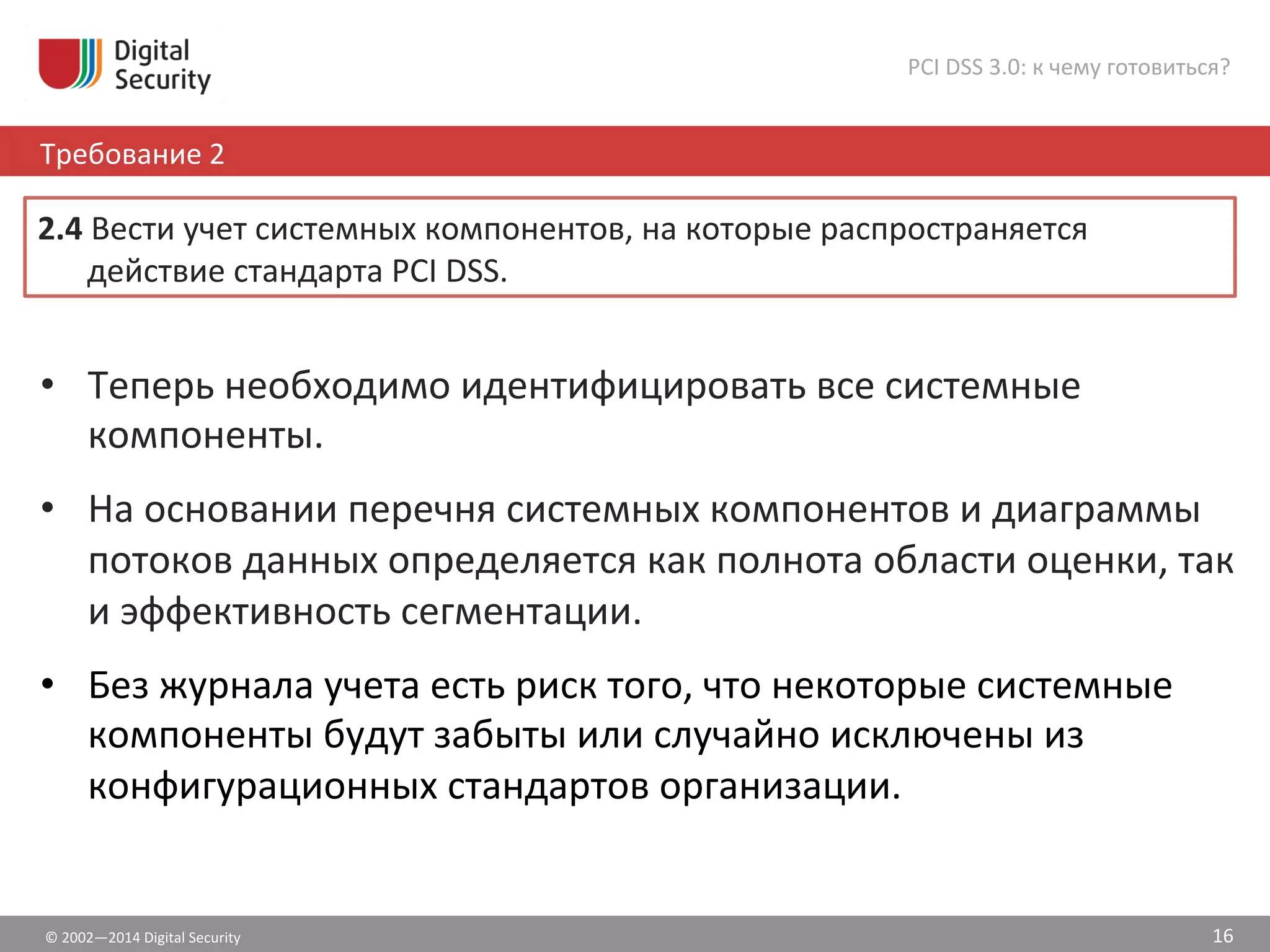 ©	
  2002—2014	
  Digital	
  Security	
  
Требование	
  2	
  
PCI	
  DSS	
  3.0:	
  к	
  чему	
  готовиться?	
  
16	
  
•  Теперь	
  необходимо	
  идентифицировать	
  все	
  системные	
  
компоненты.	
  
•  На	
  основании	
  перечня	
  системных	
  компонентов	
  и	
  диаграммы	
  
потоков	
  данных	
  определяется	
  как	
  полнота	
  области	
  оценки,	
  так	
  
и	
  эффективность	
  сегментации.	
  
•  Без	
  журнала	
  учета	
  есть	
  риск	
  того,	
  что	
  некоторые	
  системные	
  
компоненты	
  будут	
  забыты	
  или	
  случайно	
  исключены	
  из	
  
конфигурационных	
  стандартов	
  организации.	
  	
  
2.4	
  Вести	
  учет	
  системных	
  компонентов,	
  на	
  которые	
  распространяется	
  
действие	
  стандарта	
  PCI	
  DSS.	
  	
  
 
