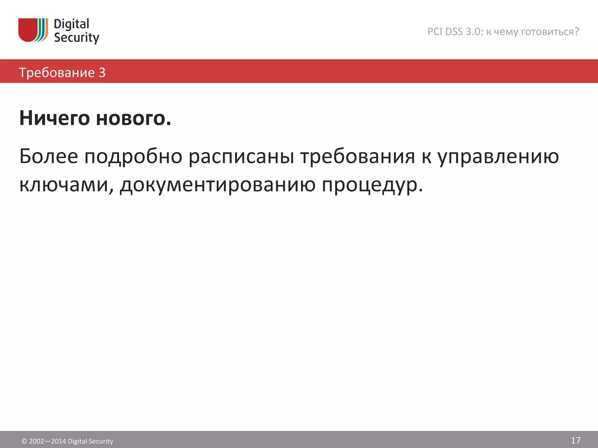 ©	
  2002—2014	
  Digital	
  Security	
  
Требование	
  3	
  	
  
PCI	
  DSS	
  3.0:	
  к	
  чему	
  готовиться?	
  
17	
  
Ничего	
  нового.	
  
Более	
  подробно	
  расписаны	
  требования	
  к	
  управлению	
  
ключами,	
  документированию	
  процедур.	
  
 