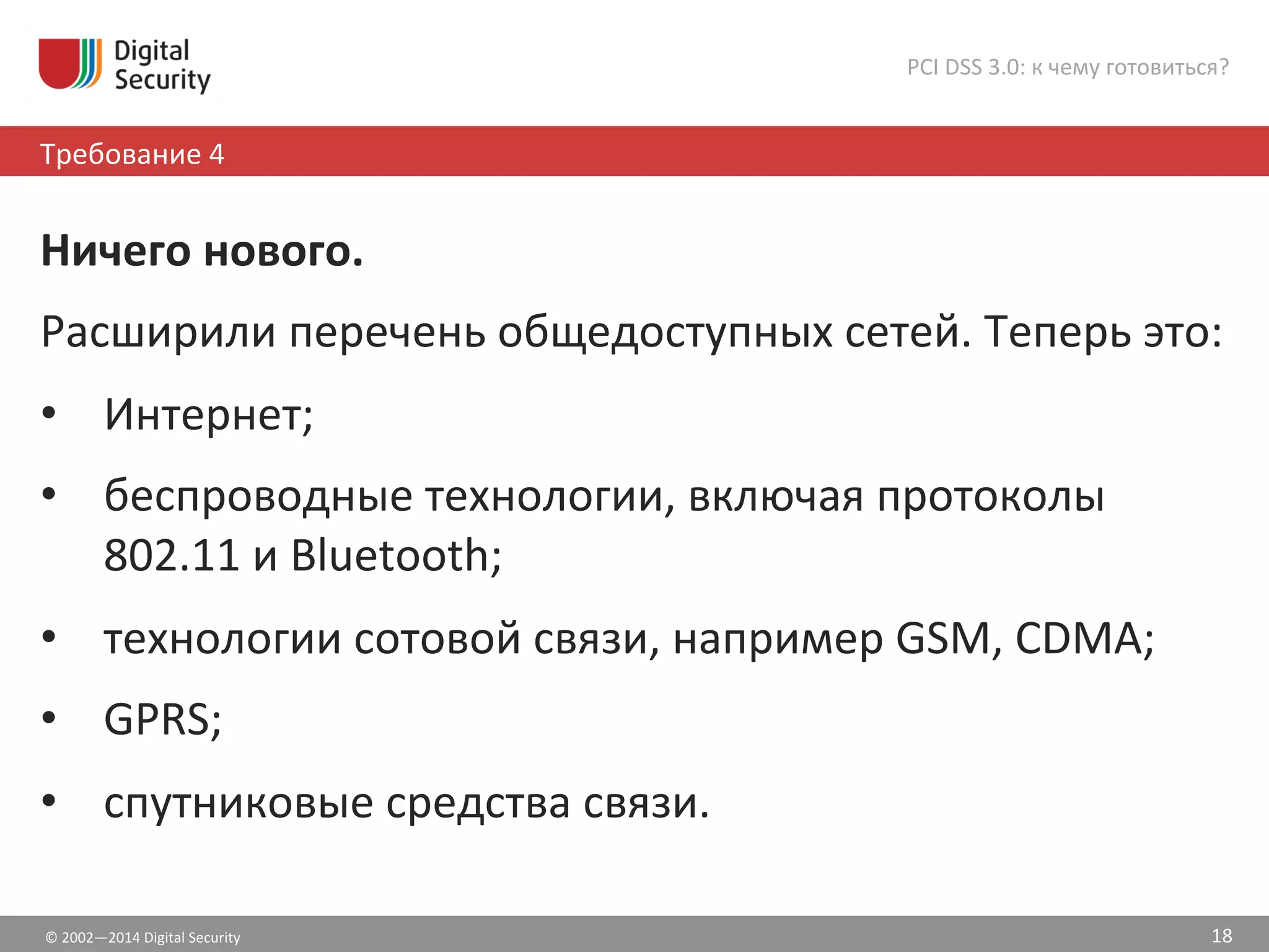 ©	
  2002—2014	
  Digital	
  Security	
  
Требование	
  4	
  	
  
PCI	
  DSS	
  3.0:	
  к	
  чему	
  готовиться?	
  
18	
  
Ничего	
  нового.	
  
Расширили	
  перечень	
  общедоступных	
  сетей.	
  Теперь	
  это:	
  
•  Интернет;	
  
•  беспроводные	
  технологии,	
  включая	
  протоколы	
  
802.11	
  и	
  Bluetooth;	
  	
  
•  технологии	
  сотовой	
  связи,	
  например	
  GSM,	
  CDMA;	
  	
  
•  GPRS;	
  	
  
•  спутниковые	
  средства	
  связи.	
  
 