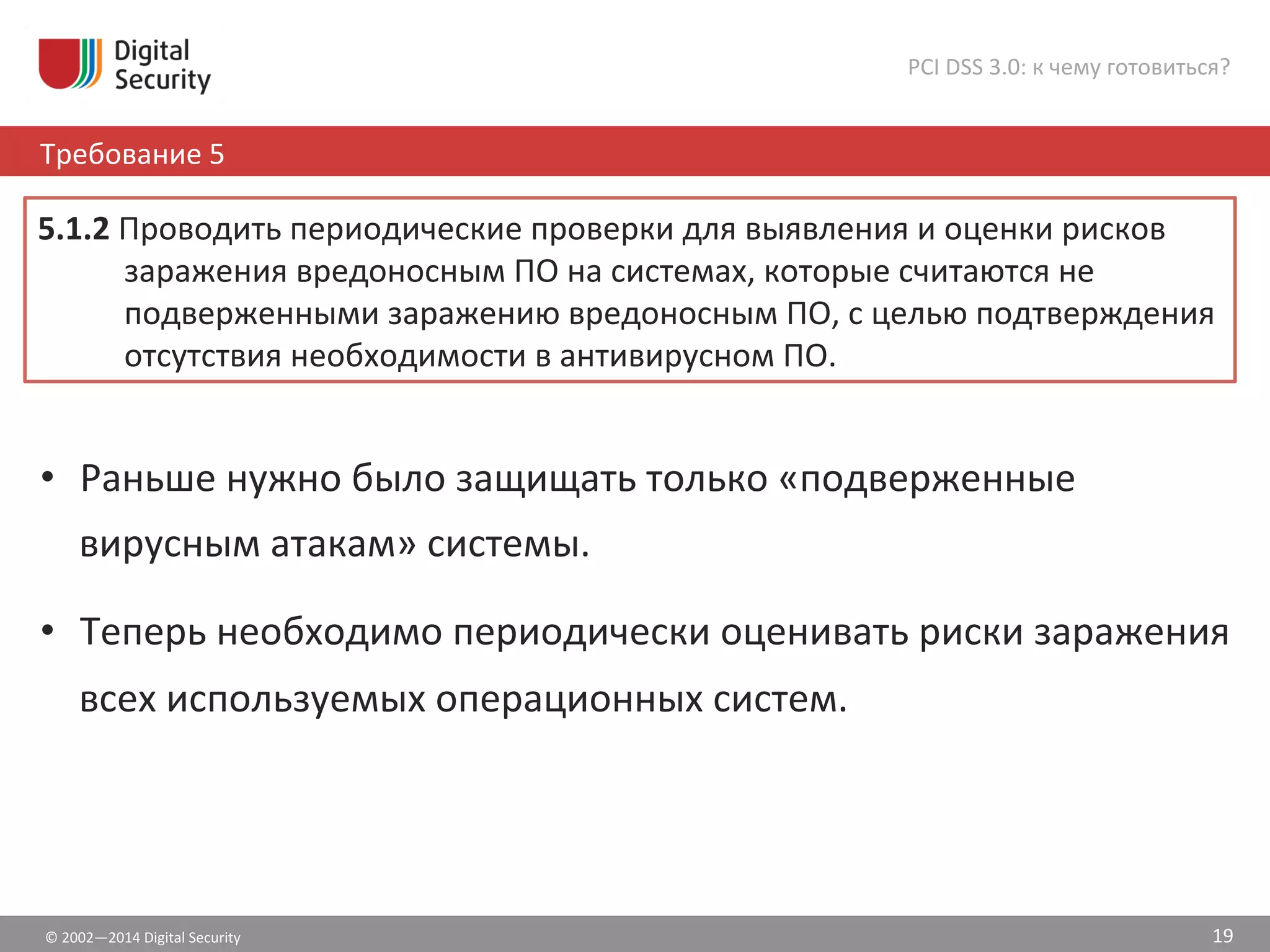©	
  2002—2014	
  Digital	
  Security	
  
Требование	
  5	
  
PCI	
  DSS	
  3.0:	
  к	
  чему	
  готовиться?	
  
19	
  
•  Раньше	
  нужно	
  было	
  защищать	
  только	
  «подверженные	
  
вирусным	
  атакам»	
  системы.	
  
•  Теперь	
  необходимо	
  периодически	
  оценивать	
  риски	
  заражения	
  
всех	
  используемых	
  операционных	
  систем.	
  
5.1.2	
  Проводить	
  периодические	
  проверки	
  для	
  выявления	
  и	
  оценки	
  рисков	
  
заражения	
  вредоносным	
  ПО	
  на	
  системах,	
  которые	
  считаются	
  не	
  
подверженными	
  заражению	
  вредоносным	
  ПО,	
  с	
  целью	
  подтверждения	
  
отсутствия	
  необходимости	
  в	
  антивирусном	
  ПО.	
  
 