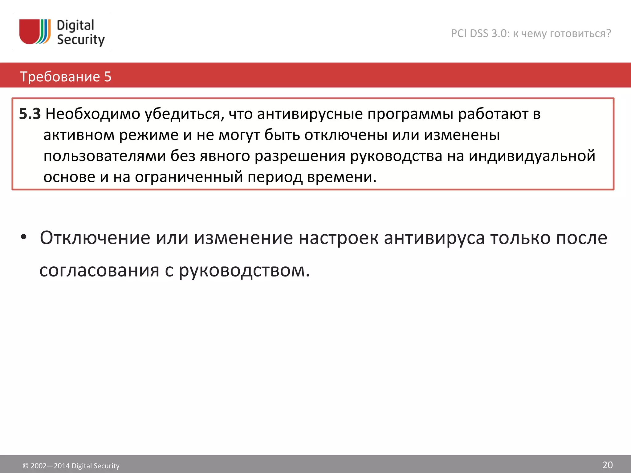 5.3	
  Необходимо	
  убедиться,	
  что	
  антивирусные	
  программы	
  работают	
  в	
  
активном	
  режиме	
  и	
  не	
  могут	
  быть	
  отключены	
  или	
  изменены	
  
пользователями	
  без	
  явного	
  разрешения	
  руководства	
  на	
  индивидуальной	
  
основе	
  и	
  на	
  ограниченный	
  период	
  времени.	
  	
  
©	
  2002—2014	
  Digital	
  Security	
  
Требование	
  5	
  
PCI	
  DSS	
  3.0:	
  к	
  чему	
  готовиться?	
  
20	
  
•  Отключение	
  или	
  изменение	
  настроек	
  антивируса	
  только	
  после	
  
согласования	
  с	
  руководством.	
  
 