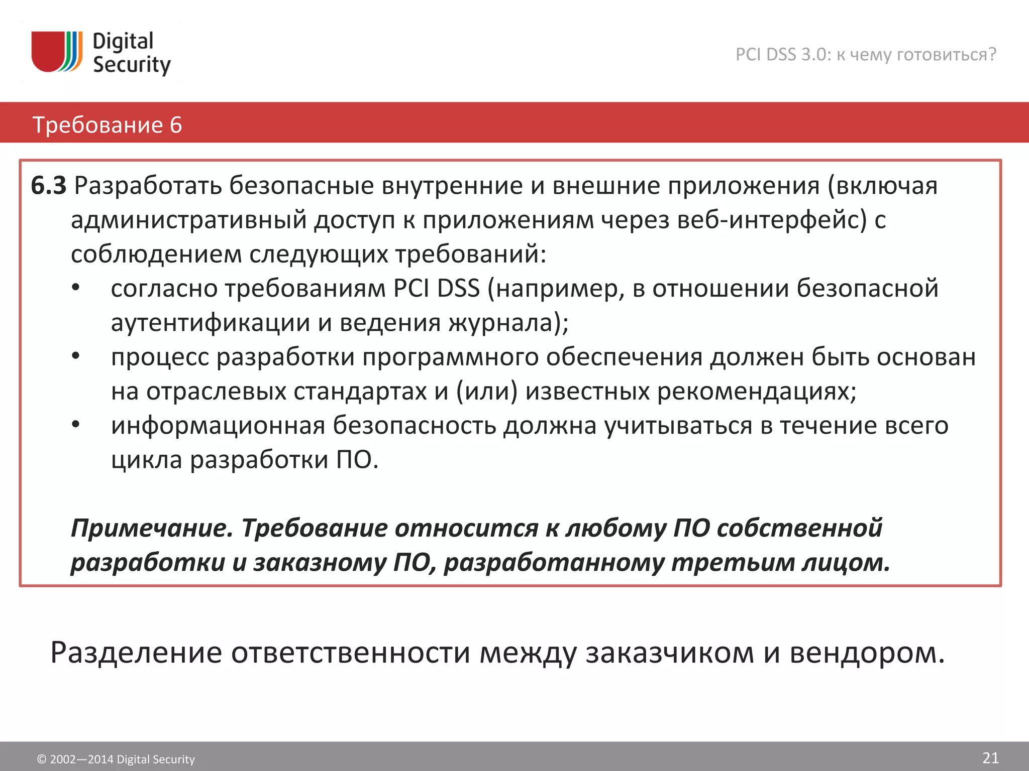 6.3	
  Разработать	
  безопасные	
  внутренние	
  и	
  внешние	
  приложения	
  (включая	
  
административный	
  доступ	
  к	
  приложениям	
  через	
  веб-­‐интерфейс)	
  с	
  
соблюдением	
  следующих	
  требований:	
  	
  	
  
•  согласно	
  требованиям	
  PCI	
  DSS	
  (например,	
  в	
  отношении	
  безопасной	
  
аутентификации	
  и	
  ведения	
  журнала);	
  
•  процесс	
  разработки	
  программного	
  обеспечения	
  должен	
  быть	
  основан	
  
на	
  отраслевых	
  стандартах	
  и	
  (или)	
  известных	
  рекомендациях;	
  
•  информационная	
  безопасность	
  должна	
  учитываться	
  в	
  течение	
  всего	
  
цикла	
  разработки	
  ПО.	
  
	
  
Примечание.	
  Требование	
  относится	
  к	
  любому	
  ПО	
  собственной	
  
разработки	
  и	
  заказному	
  ПО,	
  разработанному	
  третьим	
  лицом.	
  
©	
  2002—2014	
  Digital	
  Security	
  
Требование	
  6	
  
PCI	
  DSS	
  3.0:	
  к	
  чему	
  готовиться?	
  
21	
  
Разделение	
  ответственности	
  между	
  заказчиком	
  и	
  вендором.	
  
 