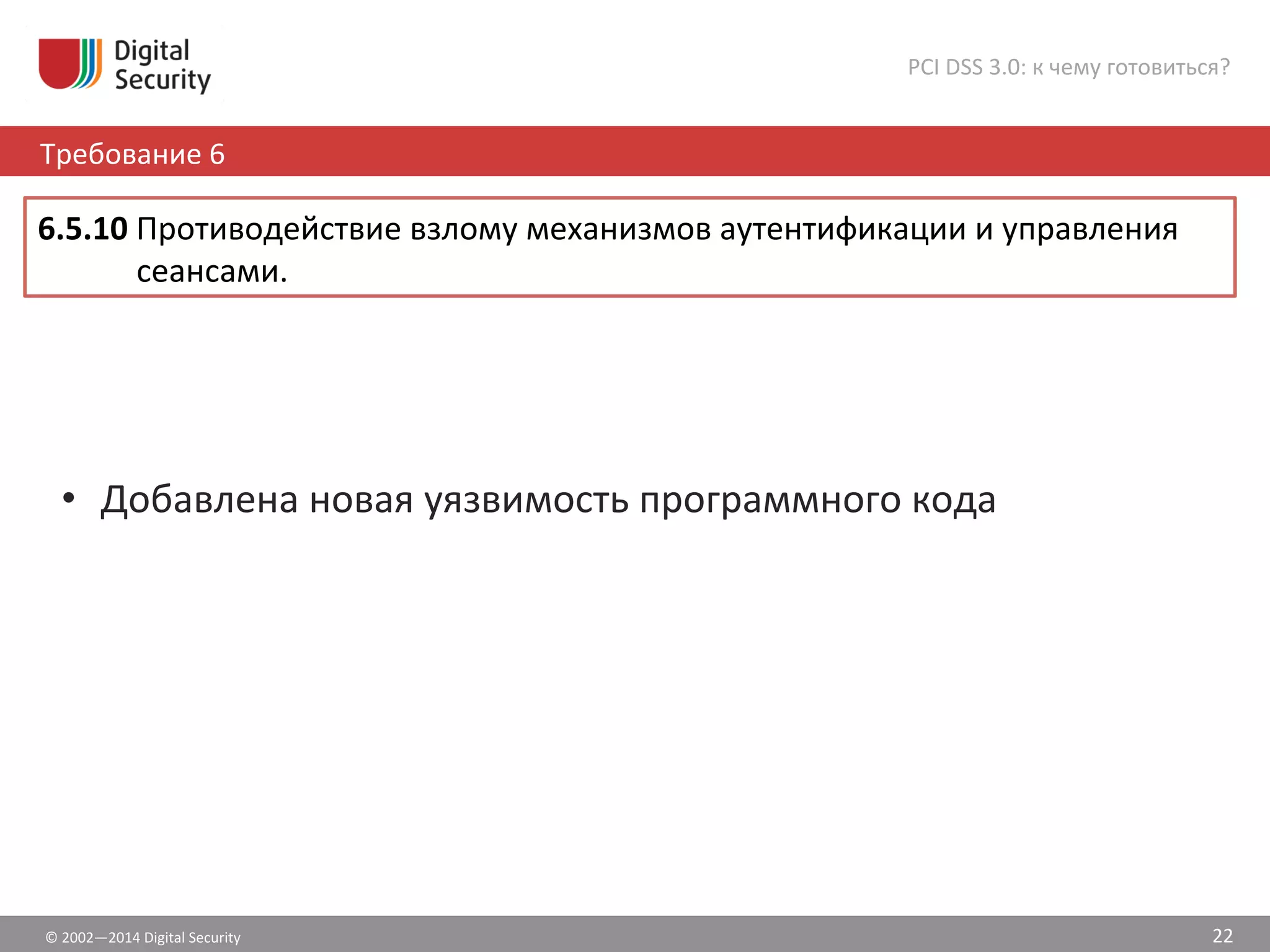 •  Добавлена	
  новая	
  уязвимость	
  программного	
  кода	
  
©	
  2002—2014	
  Digital	
  Security	
  
Требование	
  6	
  
PCI	
  DSS	
  3.0:	
  к	
  чему	
  готовиться?	
  
22	
  
6.5.10	
  Противодействие	
  взлому	
  механизмов	
  аутентификации	
  и	
  управления	
  
сеансами.	
  	
  
 