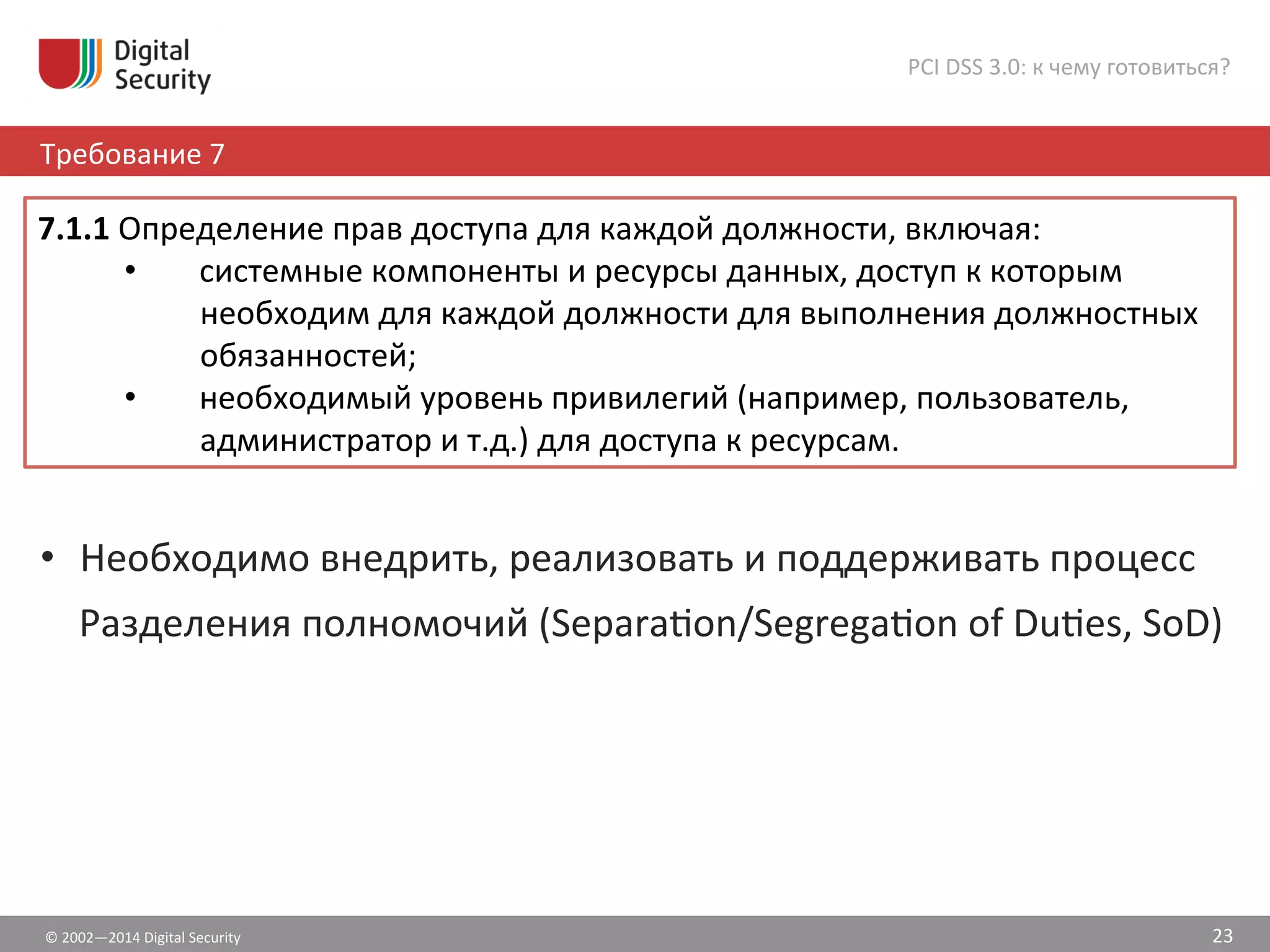 ©	
  2002—2014	
  Digital	
  Security	
  
Требование	
  7	
  
PCI	
  DSS	
  3.0:	
  к	
  чему	
  готовиться?	
  
23	
  
•  Необходимо	
  внедрить,	
  реализовать	
  и	
  поддерживать	
  процесс	
  
Разделения	
  полномочий	
  (Separašon/Segregašon	
  of	
  Dušes,	
  SoD)	
  
7.1.1	
  Определение	
  прав	
  доступа	
  для	
  каждой	
  должности,	
  включая:	
  	
  
•  системные	
  компоненты	
  и	
  ресурсы	
  данных,	
  доступ	
  к	
  которым	
  
необходим	
  для	
  каждой	
  должности	
  для	
  выполнения	
  должностных	
  
обязанностей;	
  	
  
•  необходимый	
  уровень	
  привилегий	
  (например,	
  пользователь,	
  
администратор	
  и	
  т.д.)	
  для	
  доступа	
  к	
  ресурсам.	
  	
  
 