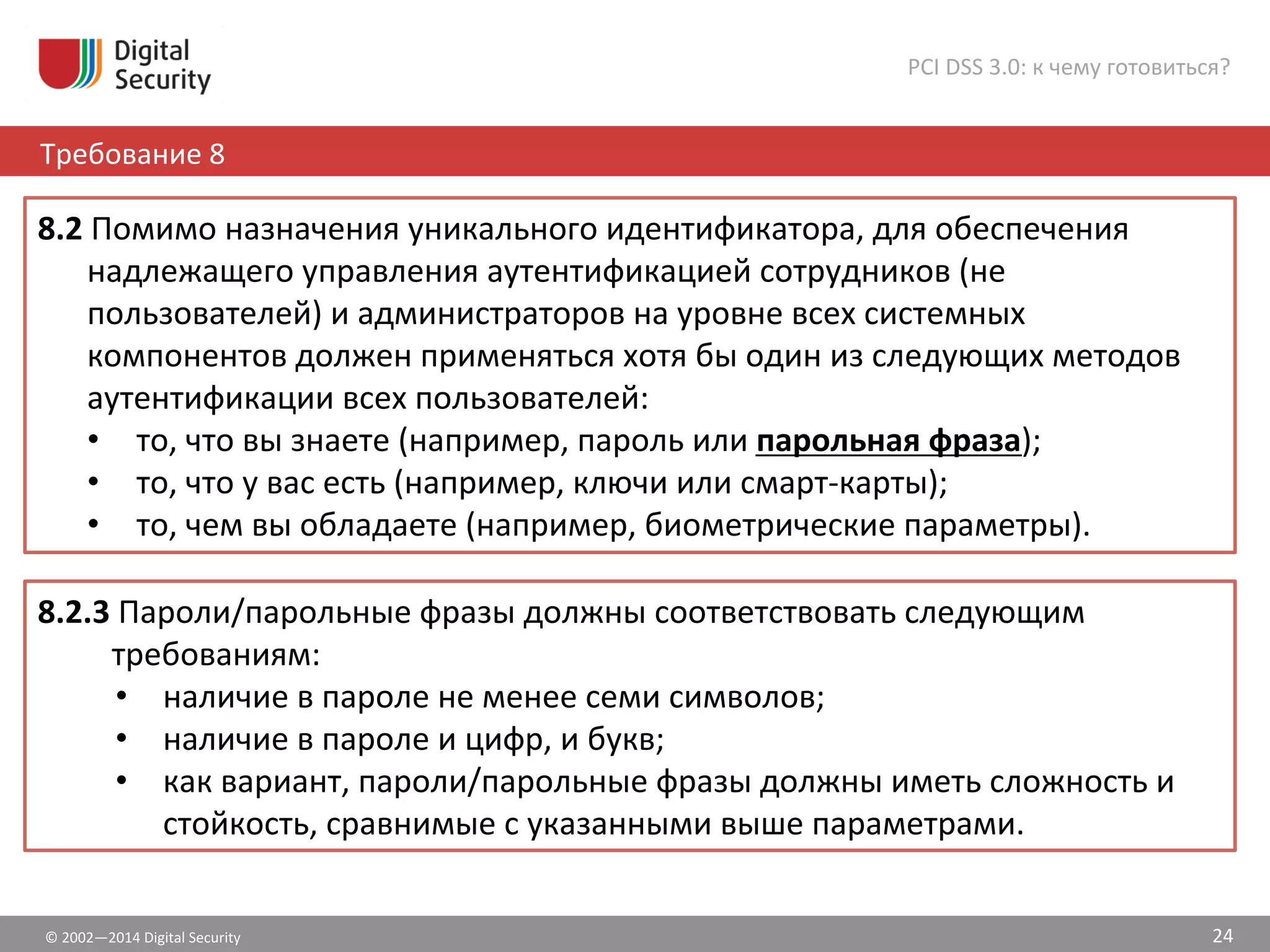 ©	
  2002—2014	
  Digital	
  Security	
  
Требование	
  8	
  
PCI	
  DSS	
  3.0:	
  к	
  чему	
  готовиться?	
  
24	
  
8.2	
  Помимо	
  назначения	
  уникального	
  идентификатора,	
  для	
  обеспечения	
  
надлежащего	
  управления	
  аутентификацией	
  сотрудников	
  (не	
  
пользователей)	
  и	
  администраторов	
  на	
  уровне	
  всех	
  системных	
  
компонентов	
  должен	
  применяться	
  хотя	
  бы	
  один	
  из	
  следующих	
  методов	
  
аутентификации	
  всех	
  пользователей:	
  	
  
•  то,	
  что	
  вы	
  знаете	
  (например,	
  пароль	
  или	
  парольная	
  фраза);	
  	
  
•  то,	
  что	
  у	
  вас	
  есть	
  (например,	
  ключи	
  или	
  смарт-­‐карты);	
  	
  
•  то,	
  чем	
  вы	
  обладаете	
  (например,	
  биометрические	
  параметры).	
  	
  
8.2.3	
  Пароли/парольные	
  фразы	
  должны	
  соответствовать	
  следующим	
  
требованиям:	
  	
  
•  наличие	
  в	
  пароле	
  не	
  менее	
  семи	
  символов;	
  	
  
•  наличие	
  в	
  пароле	
  и	
  цифр,	
  и	
  букв;	
  	
  
•  как	
  вариант,	
  пароли/парольные	
  фразы	
  должны	
  иметь	
  сложность	
  и	
  
стойкость,	
  сравнимые	
  с	
  указанными	
  выше	
  параметрами.	
  	
  
 