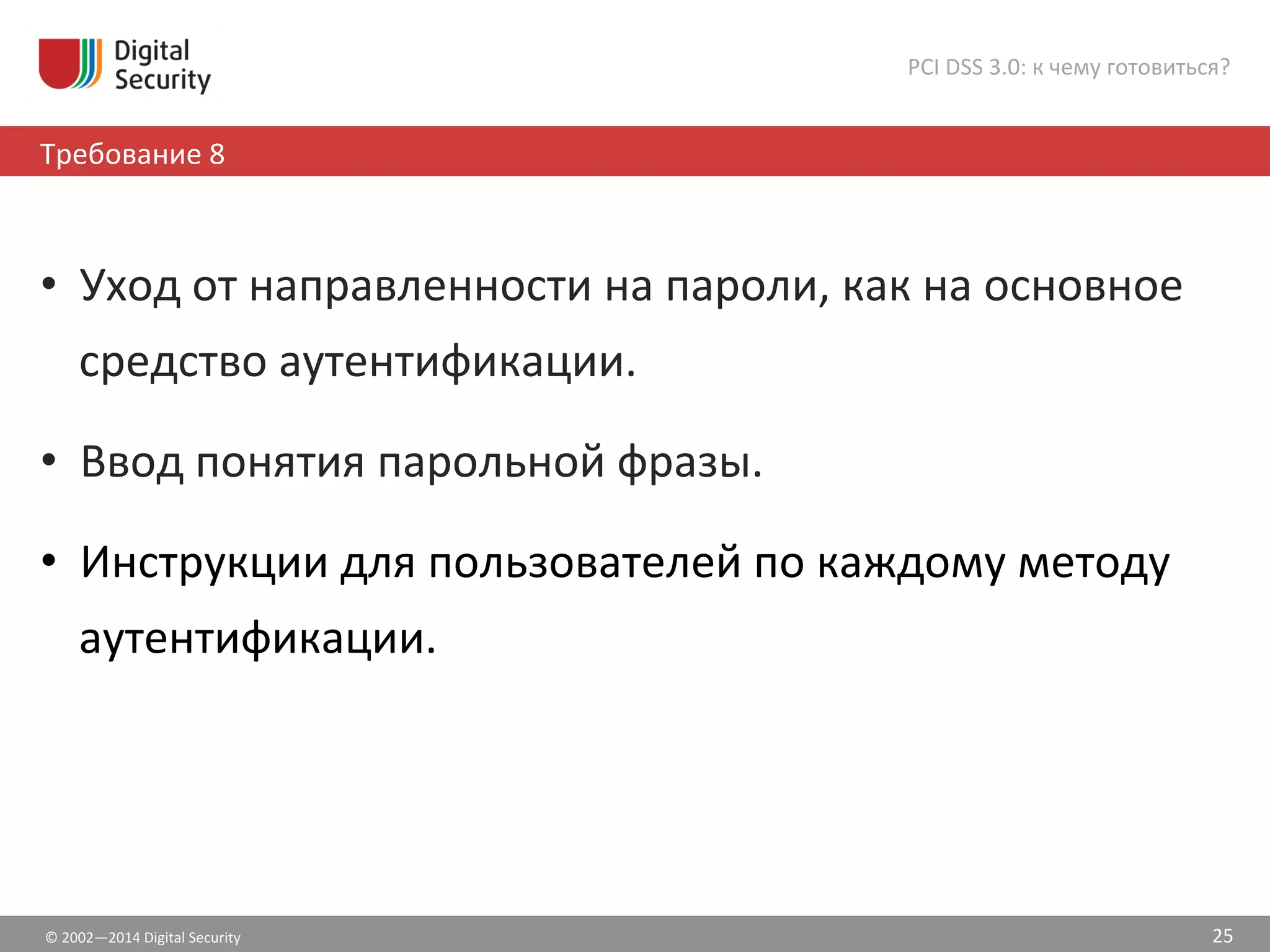 ©	
  2002—2014	
  Digital	
  Security	
  
Требование	
  8	
  
PCI	
  DSS	
  3.0:	
  к	
  чему	
  готовиться?	
  
25	
  
•  Уход	
  от	
  направленности	
  на	
  пароли,	
  как	
  на	
  основное	
  
средство	
  аутентификации.	
  
•  Ввод	
  понятия	
  парольной	
  фразы.	
  
•  Инструкции	
  для	
  пользователей	
  по	
  каждому	
  методу	
  
аутентификации.	
  
 
