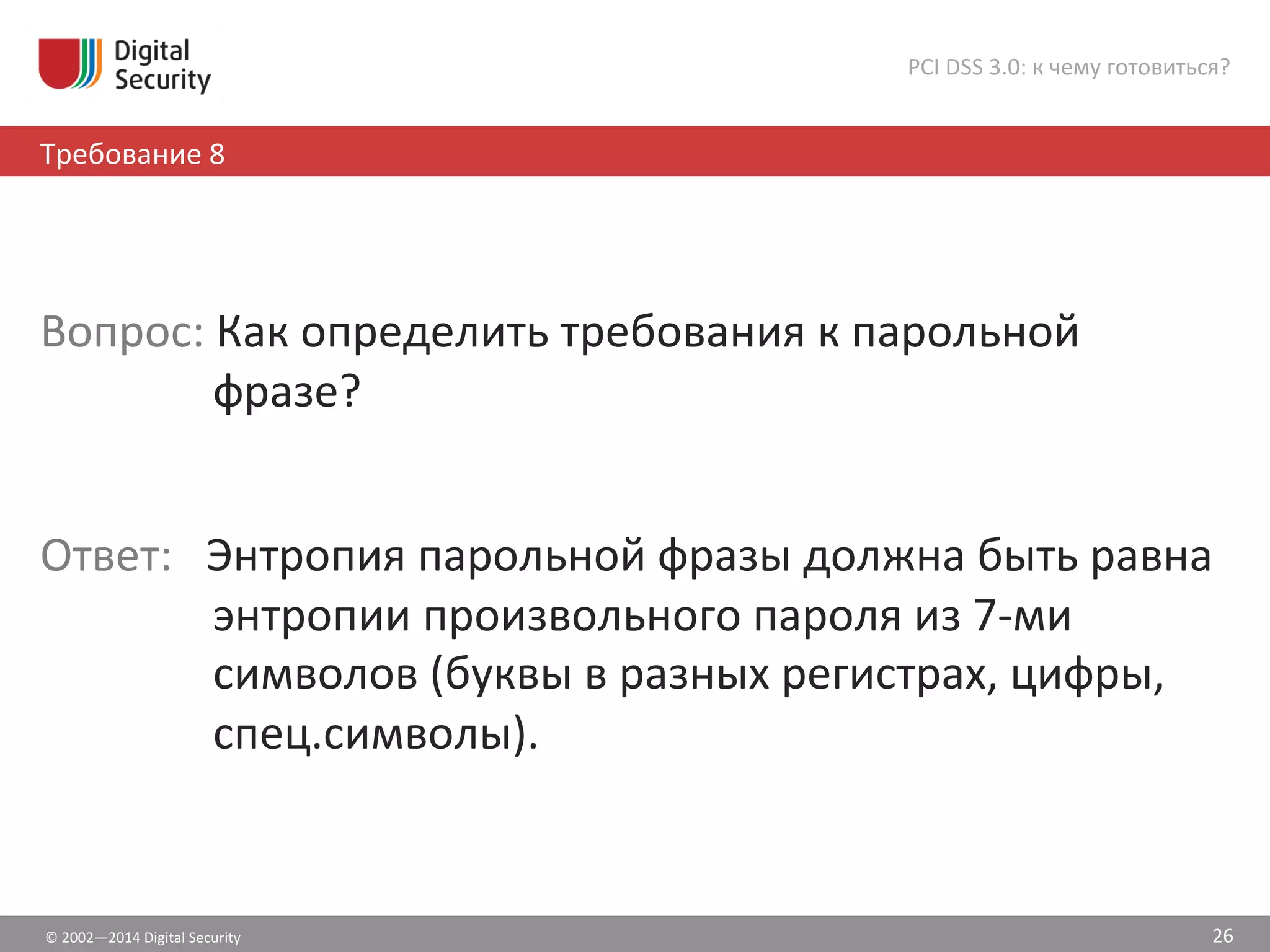 ©	
  2002—2014	
  Digital	
  Security	
  
Требование	
  8	
  
PCI	
  DSS	
  3.0:	
  к	
  чему	
  готовиться?	
  
26	
  
	
  
Вопрос:	
  Как	
  определить	
  требования	
  к	
  парольной	
  
фразе?	
  
	
  
Ответ:	
  	
  	
  Энтропия	
  парольной	
  фразы	
  должна	
  быть	
  равна	
  
энтропии	
  произвольного	
  пароля	
  из	
  7-­‐ми	
  
символов	
  (буквы	
  в	
  разных	
  регистрах,	
  цифры,	
  	
  
спец.символы).	
  
 