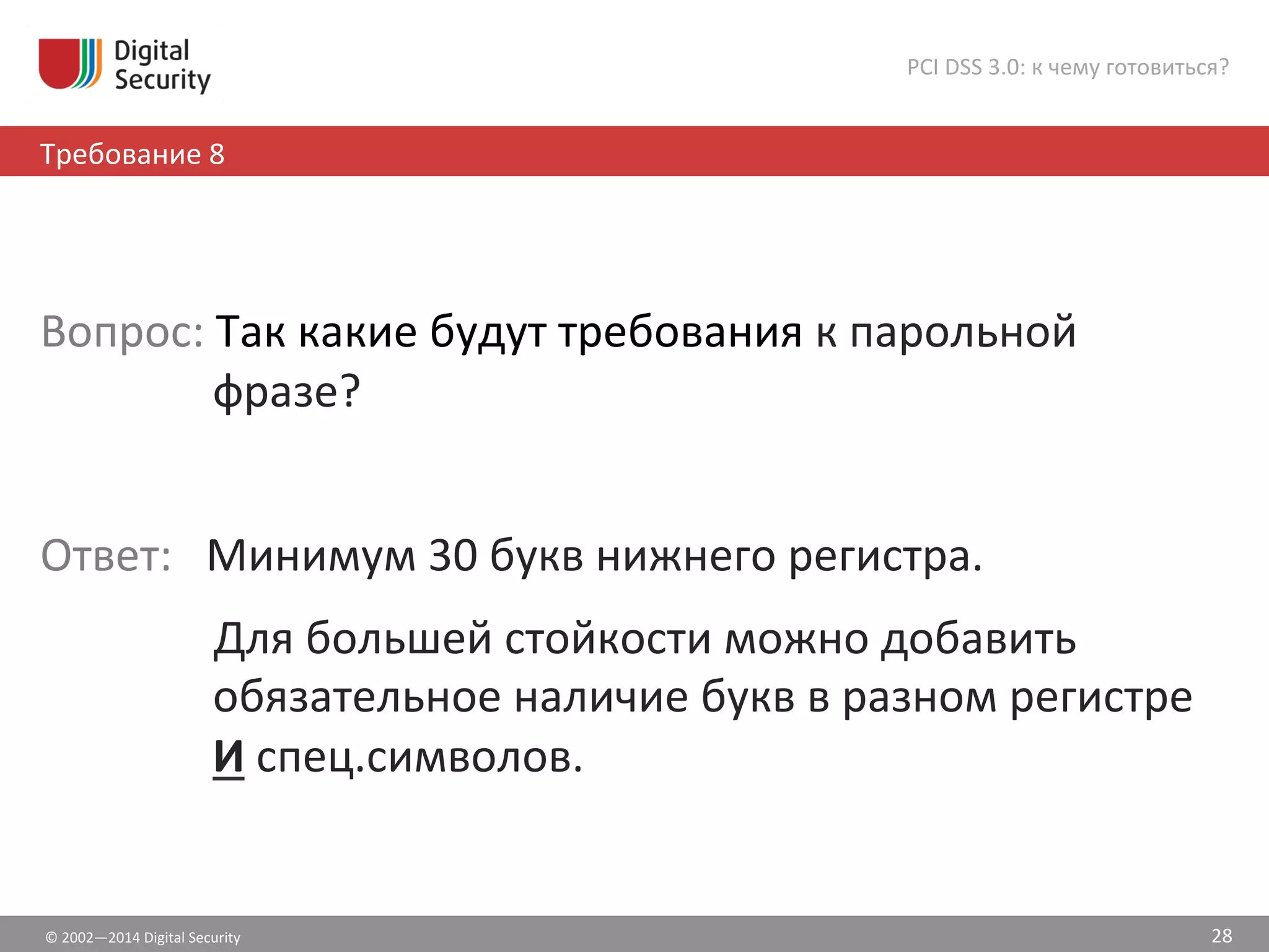©	
  2002—2014	
  Digital	
  Security	
  
Требование	
  8	
  
PCI	
  DSS	
  3.0:	
  к	
  чему	
  готовиться?	
  
28	
  
	
  
Вопрос:	
  Так	
  какие	
  будут	
  требования	
  к	
  парольной	
  
фразе?	
  
	
  
Ответ:	
  	
  	
  Минимум	
  30	
  букв	
  нижнего	
  регистра.	
  	
  
	
  Для	
  большей	
  стойкости	
  можно	
  добавить	
  
обязательное	
  наличие	
  букв	
  в	
  разном	
  регистре	
  
И	
  спец.символов.	
  
 