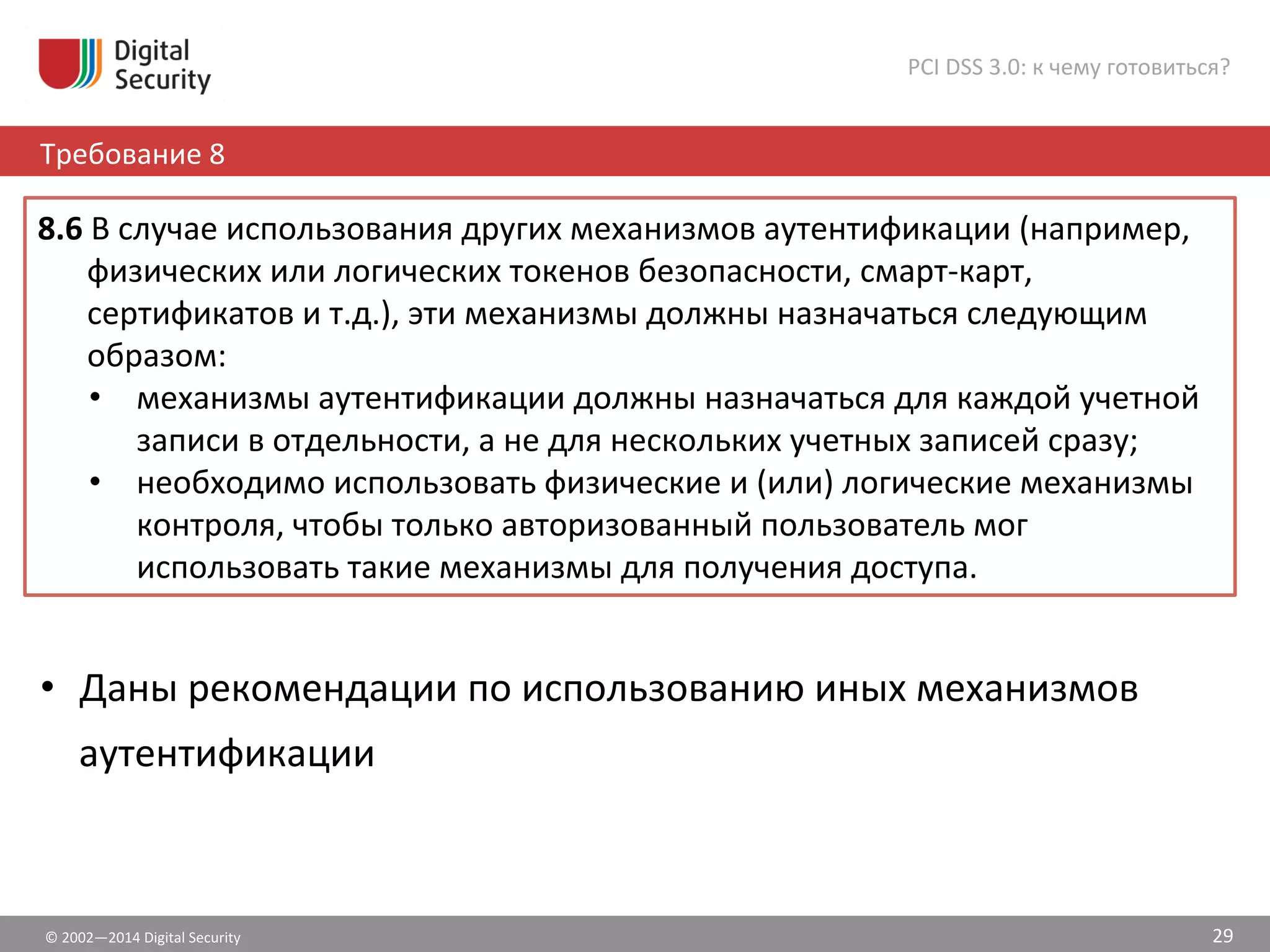 ©	
  2002—2014	
  Digital	
  Security	
  
Требование	
  8	
  
PCI	
  DSS	
  3.0:	
  к	
  чему	
  готовиться?	
  
29	
  
•  Даны	
  рекомендации	
  по	
  использованию	
  иных	
  механизмов	
  
аутентификации	
  	
  
	
  
8.6	
  В	
  случае	
  использования	
  других	
  механизмов	
  аутентификации	
  (например,	
  
физических	
  или	
  логических	
  токенов	
  безопасности,	
  смарт-­‐карт,	
  
сертификатов	
  и	
  т.д.),	
  эти	
  механизмы	
  должны	
  назначаться	
  следующим	
  
образом:	
  	
  
•  механизмы	
  аутентификации	
  должны	
  назначаться	
  для	
  каждой	
  учетной	
  
записи	
  в	
  отдельности,	
  а	
  не	
  для	
  нескольких	
  учетных	
  записей	
  сразу;	
  	
  
•  необходимо	
  использовать	
  физические	
  и	
  (или)	
  логические	
  механизмы	
  
контроля,	
  чтобы	
  только	
  авторизованный	
  пользователь	
  мог	
  
использовать	
  такие	
  механизмы	
  для	
  получения	
  доступа.	
  	
  
 
