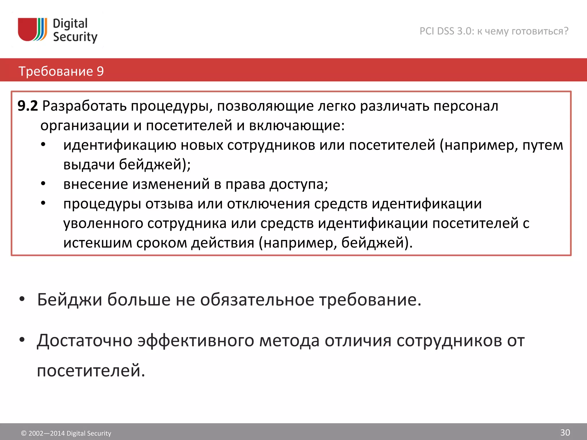 ©	
  2002—2014	
  Digital	
  Security	
  
Требование	
  9	
  
PCI	
  DSS	
  3.0:	
  к	
  чему	
  готовиться?	
  
30	
  
•  Бейджи	
  больше	
  не	
  обязательное	
  требование.	
  
•  Достаточно	
  эффективного	
  метода	
  отличия	
  сотрудников	
  от	
  
посетителей.	
  
9.2	
  Разработать	
  процедуры,	
  позволяющие	
  легко	
  различать	
  персонал	
  
организации	
  и	
  посетителей	
  и	
  включающие:	
  	
  
•  идентификацию	
  новых	
  сотрудников	
  или	
  посетителей	
  (например,	
  путем	
  
выдачи	
  бейджей);	
  	
  
•  внесение	
  изменений	
  в	
  права	
  доступа;	
  	
  
•  процедуры	
  отзыва	
  или	
  отключения	
  средств	
  идентификации	
  
уволенного	
  сотрудника	
  или	
  средств	
  идентификации	
  посетителей	
  с	
  
истекшим	
  сроком	
  действия	
  (например,	
  бейджей).	
  	
  
 