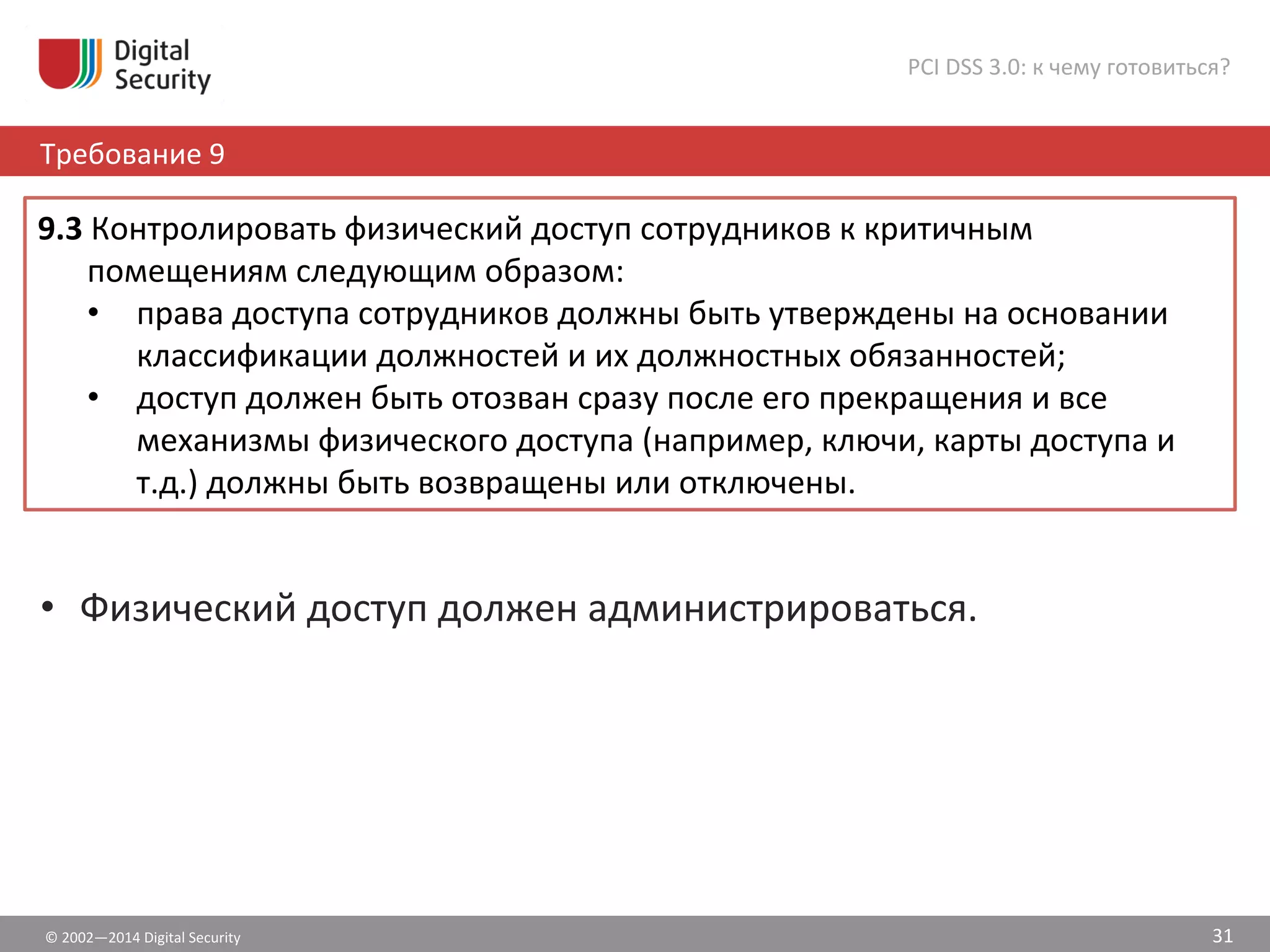©	
  2002—2014	
  Digital	
  Security	
  
Требование	
  9	
  
PCI	
  DSS	
  3.0:	
  к	
  чему	
  готовиться?	
  
31	
  
•  Физический	
  доступ	
  должен	
  администрироваться.	
  
9.3	
  Контролировать	
  физический	
  доступ	
  сотрудников	
  к	
  критичным	
  
помещениям	
  следующим	
  образом:	
  	
  
•  права	
  доступа	
  сотрудников	
  должны	
  быть	
  утверждены	
  на	
  основании	
  
классификации	
  должностей	
  и	
  их	
  должностных	
  обязанностей;	
  	
  
•  доступ	
  должен	
  быть	
  отозван	
  сразу	
  после	
  его	
  прекращения	
  и	
  все	
  
механизмы	
  физического	
  доступа	
  (например,	
  ключи,	
  карты	
  доступа	
  и	
  
т.д.)	
  должны	
  быть	
  возвращены	
  или	
  отключены.	
  
 