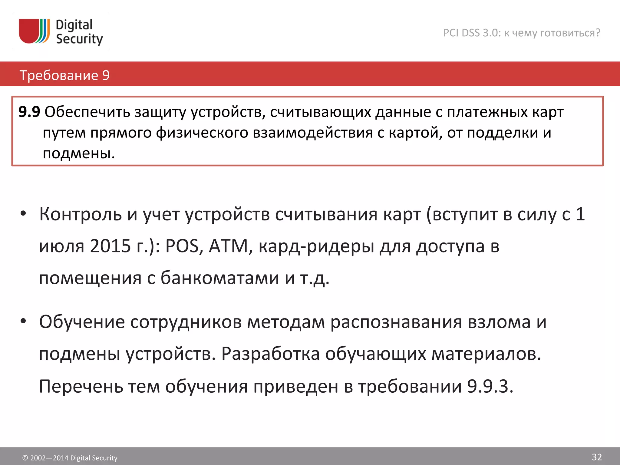 ©	
  2002—2014	
  Digital	
  Security	
  
Требование	
  9	
  
PCI	
  DSS	
  3.0:	
  к	
  чему	
  готовиться?	
  
32	
  
•  Контроль	
  и	
  учет	
  устройств	
  считывания	
  карт	
  (вступит	
  в	
  силу	
  с	
  1	
  
июля	
  2015	
  г.):	
  POS,	
  ATM,	
  кард-­‐ридеры	
  для	
  доступа	
  в	
  
помещения	
  с	
  банкоматами	
  и	
  т.д.	
  
•  Обучение	
  сотрудников	
  методам	
  распознавания	
  взлома	
  и	
  
подмены	
  устройств.	
  Разработка	
  обучающих	
  материалов.	
  
Перечень	
  тем	
  обучения	
  приведен	
  в	
  требовании	
  9.9.3.	
  	
  
9.9	
  Обеспечить	
  защиту	
  устройств,	
  считывающих	
  данные	
  с	
  платежных	
  карт	
  
путем	
  прямого	
  физического	
  взаимодействия	
  с	
  картой,	
  от	
  подделки	
  и	
  
подмены.	
  	
  
 