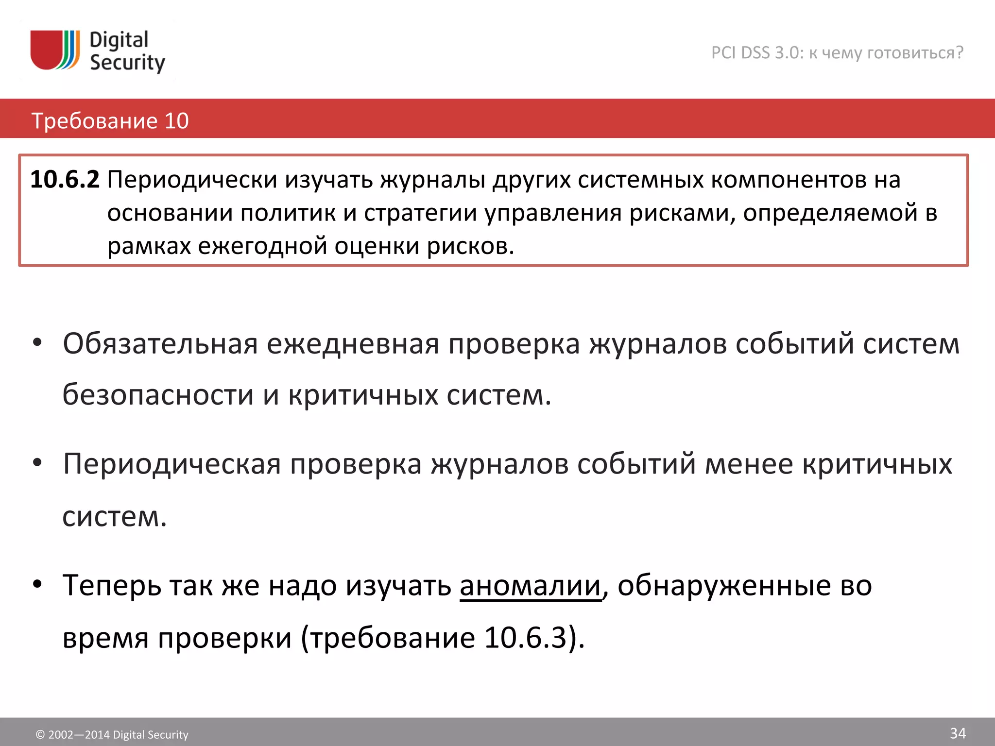 ©	
  2002—2014	
  Digital	
  Security	
  
Требование	
  10	
  
PCI	
  DSS	
  3.0:	
  к	
  чему	
  готовиться?	
  
34	
  
•  Обязательная	
  ежедневная	
  проверка	
  журналов	
  событий	
  систем	
  
безопасности	
  и	
  критичных	
  систем.	
  
•  Периодическая	
  проверка	
  журналов	
  событий	
  менее	
  критичных	
  
систем.	
  	
  
•  Теперь	
  так	
  же	
  надо	
  изучать	
  аномалии,	
  обнаруженные	
  во	
  
время	
  проверки	
  (требование	
  10.6.3).	
  
10.6.2	
  Периодически	
  изучать	
  журналы	
  других	
  системных	
  компонентов	
  на	
  
основании	
  политик	
  и	
  стратегии	
  управления	
  рисками,	
  определяемой	
  в	
  
рамках	
  ежегодной	
  оценки	
  рисков.	
  	
  
 