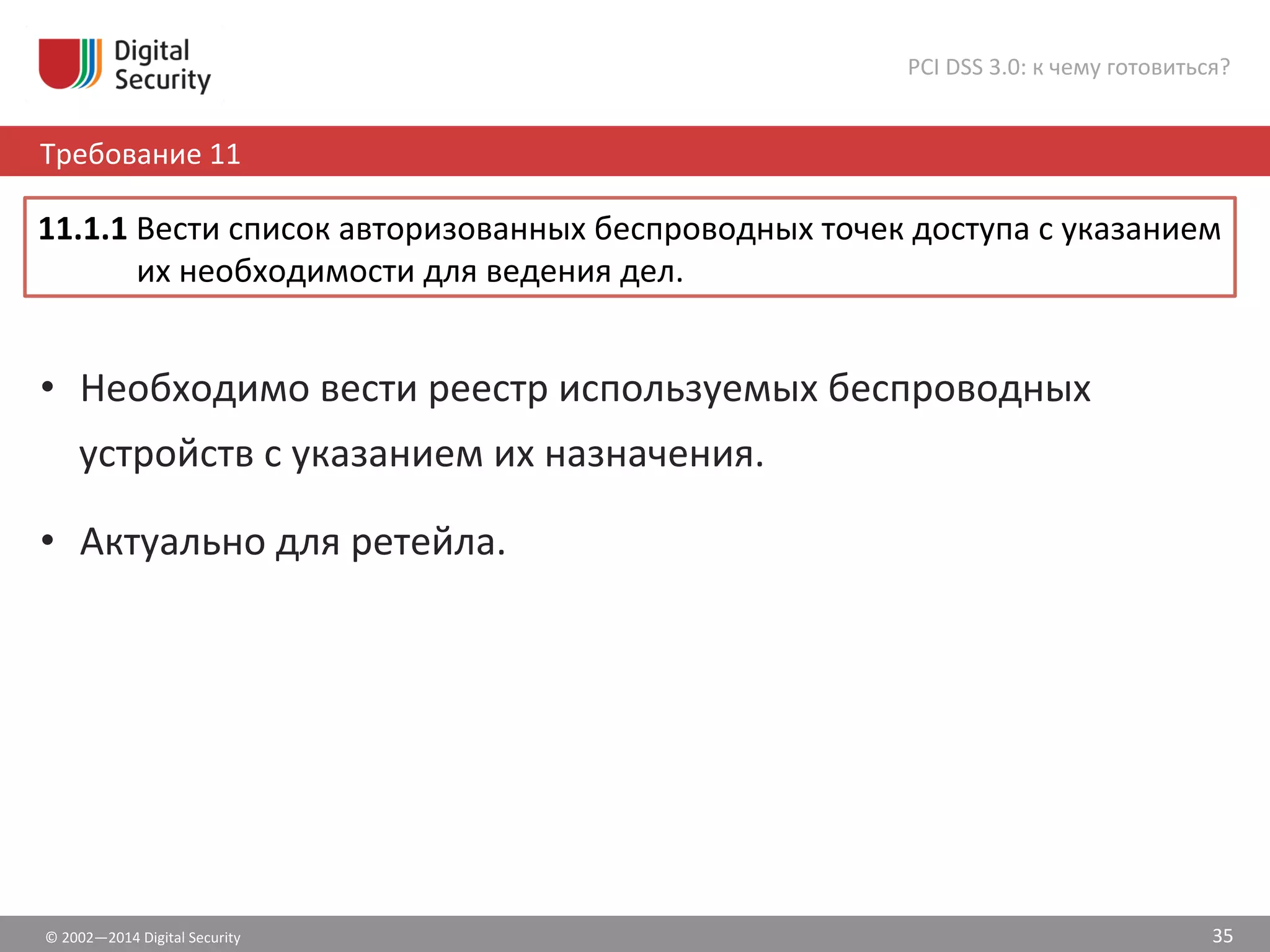 ©	
  2002—2014	
  Digital	
  Security	
  
Требование	
  11	
  
PCI	
  DSS	
  3.0:	
  к	
  чему	
  готовиться?	
  
35	
  
•  Необходимо	
  вести	
  реестр	
  используемых	
  беспроводных	
  
устройств	
  с	
  указанием	
  их	
  назначения.	
  
•  Актуально	
  для	
  ретейла.	
  
11.1.1	
  Вести	
  список	
  авторизованных	
  беспроводных	
  точек	
  доступа	
  с	
  указанием	
  
их	
  необходимости	
  для	
  ведения	
  дел.	
  	
  
 