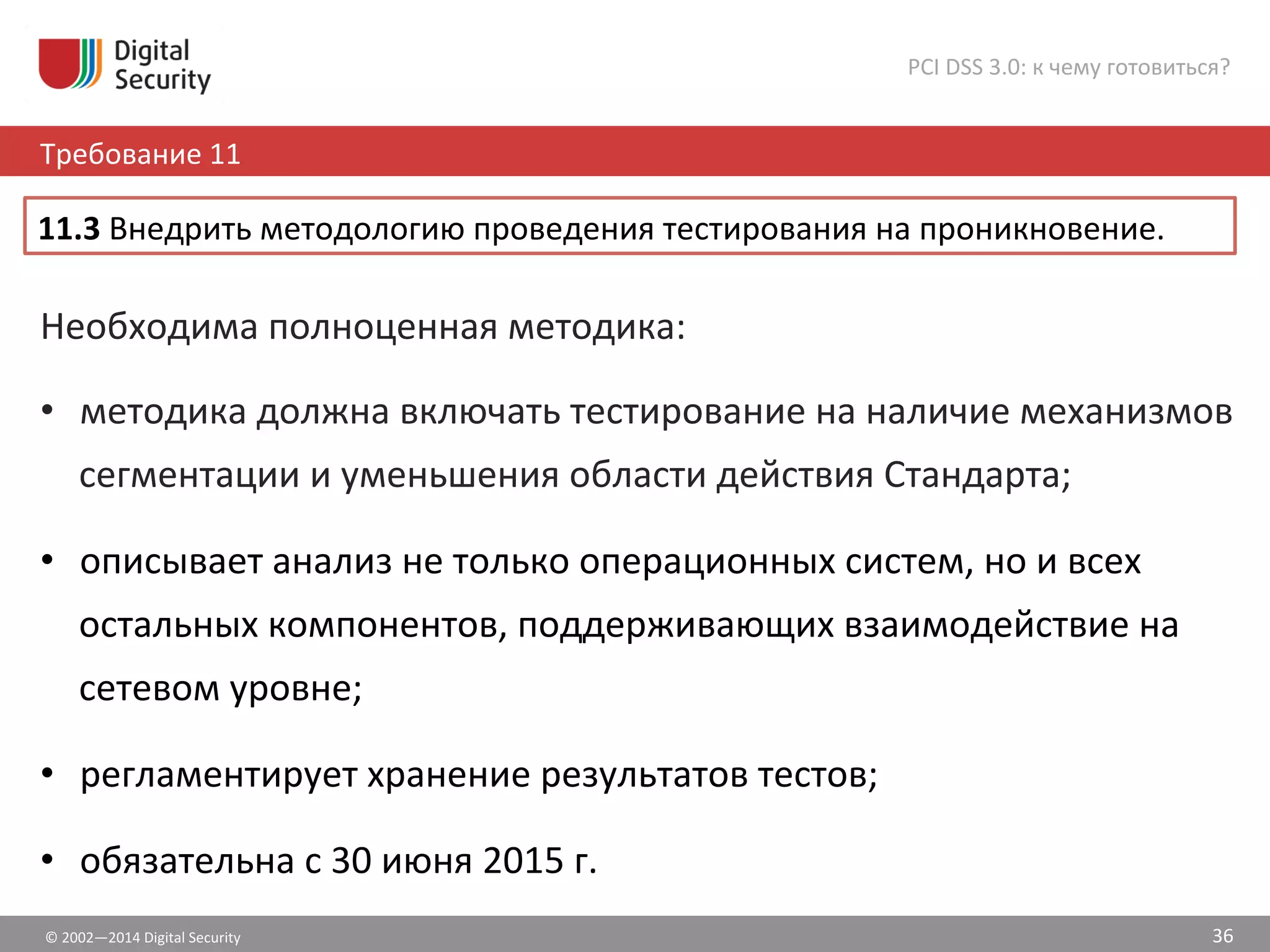 ©	
  2002—2014	
  Digital	
  Security	
  
Требование	
  11	
  
PCI	
  DSS	
  3.0:	
  к	
  чему	
  готовиться?	
  
36	
  
Необходима	
  полноценная	
  методика:	
  
•  методика	
  должна	
  включать	
  тестирование	
  на	
  наличие	
  механизмов	
  
сегментации	
  и	
  уменьшения	
  области	
  действия	
  Стандарта;	
  
•  описывает	
  анализ	
  не	
  только	
  операционных	
  систем,	
  но	
  и	
  всех	
  
остальных	
  компонентов,	
  поддерживающих	
  взаимодействие	
  на	
  
сетевом	
  уровне;	
  
•  регламентирует	
  хранение	
  результатов	
  тестов;	
  
•  обязательна	
  с	
  30	
  июня	
  2015	
  г.	
  	
  
11.3	
  Внедрить	
  методологию	
  проведения	
  тестирования	
  на	
  проникновение.	
  	
  
 