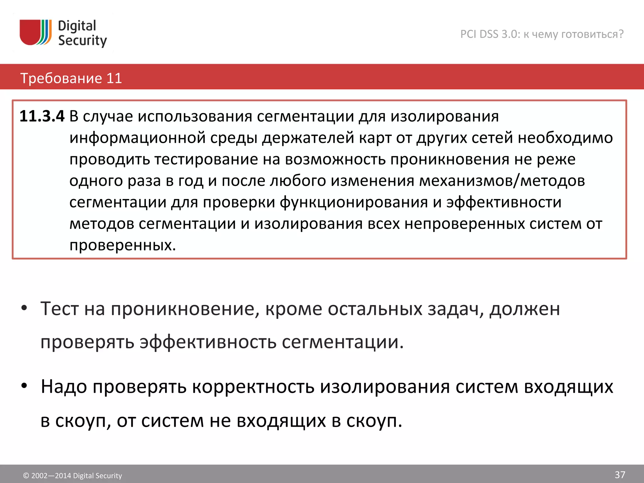 ©	
  2002—2014	
  Digital	
  Security	
  
Требование	
  11	
  
PCI	
  DSS	
  3.0:	
  к	
  чему	
  готовиться?	
  
37	
  
•  Тест	
  на	
  проникновение,	
  кроме	
  остальных	
  задач,	
  должен	
  
проверять	
  эффективность	
  сегментации.	
  
•  Надо	
  проверять	
  корректность	
  изолирования	
  систем	
  входящих	
  
в	
  скоуп,	
  от	
  систем	
  не	
  входящих	
  в	
  скоуп.	
  	
  
11.3.4	
  В	
  случае	
  использования	
  сегментации	
  для	
  изолирования	
  
информационной	
  среды	
  держателей	
  карт	
  от	
  других	
  сетей	
  необходимо	
  
проводить	
  тестирование	
  на	
  возможность	
  проникновения	
  не	
  реже	
  
одного	
  раза	
  в	
  год	
  и	
  после	
  любого	
  изменения	
  механизмов/методов	
  
сегментации	
  для	
  проверки	
  функционирования	
  и	
  эффективности	
  
методов	
  сегментации	
  и	
  изолирования	
  всех	
  непроверенных	
  систем	
  от	
  
проверенных.	
  	
  
 