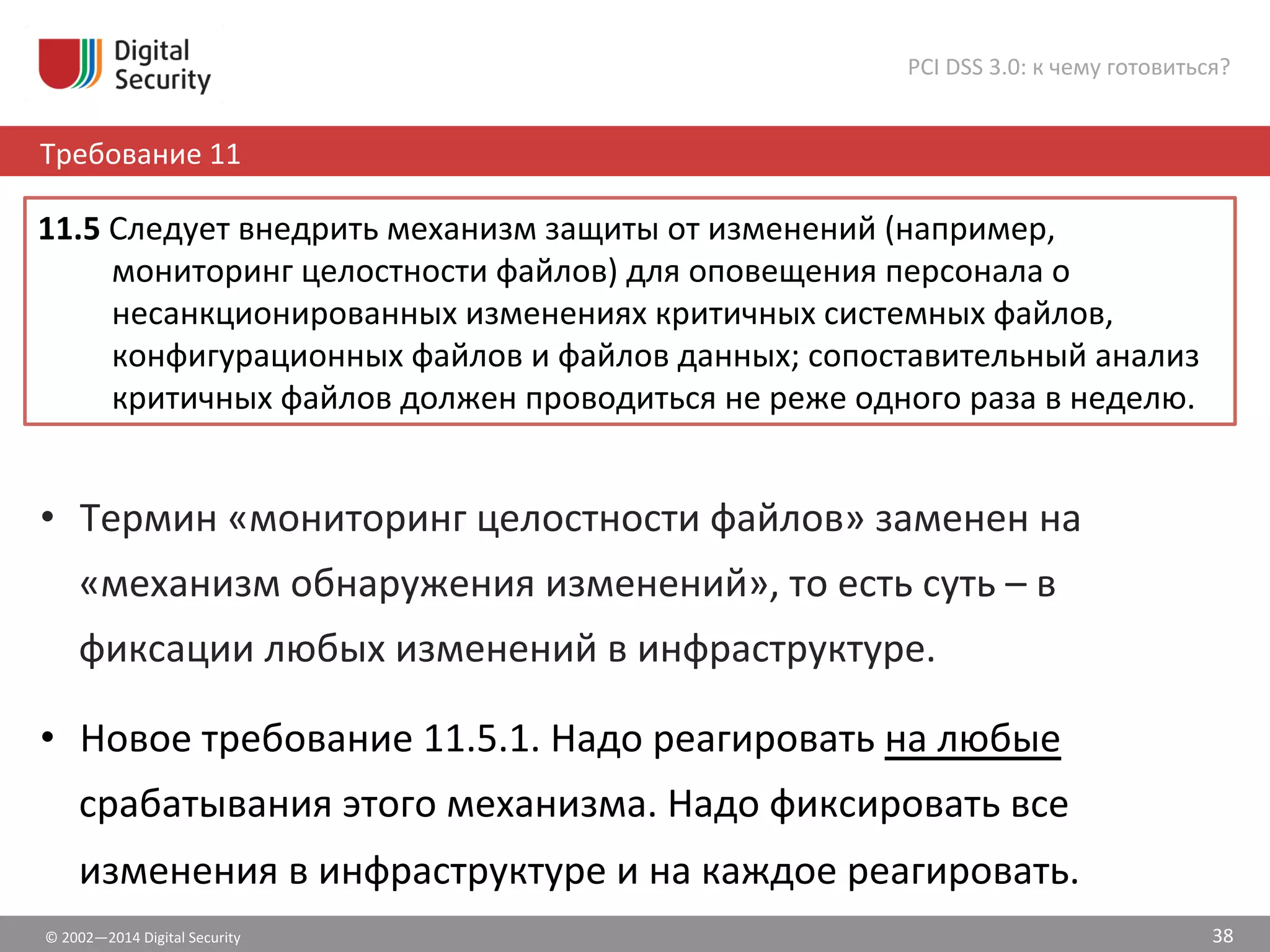 ©	
  2002—2014	
  Digital	
  Security	
  
Требование	
  11	
  
PCI	
  DSS	
  3.0:	
  к	
  чему	
  готовиться?	
  
38	
  
•  Термин	
  «мониторинг	
  целостности	
  файлов»	
  заменен	
  на	
  
«механизм	
  обнаружения	
  изменений»,	
  то	
  есть	
  суть	
  –	
  в	
  
фиксации	
  любых	
  изменений	
  в	
  инфраструктуре.	
  
•  Новое	
  требование	
  11.5.1.	
  Надо	
  реагировать	
  на	
  любые	
  
срабатывания	
  этого	
  механизма.	
  Надо	
  фиксировать	
  все	
  
изменения	
  в	
  инфраструктуре	
  и	
  на	
  каждое	
  реагировать.	
  	
  
11.5	
  Следует	
  внедрить	
  механизм	
  защиты	
  от	
  изменений	
  (например,	
  
мониторинг	
  целостности	
  файлов)	
  для	
  оповещения	
  персонала	
  о	
  
несанкционированных	
  изменениях	
  критичных	
  системных	
  файлов,	
  
конфигурационных	
  файлов	
  и	
  файлов	
  данных;	
  сопоставительный	
  анализ	
  
критичных	
  файлов	
  должен	
  проводиться	
  не	
  реже	
  одного	
  раза	
  в	
  неделю.	
  	
  
 