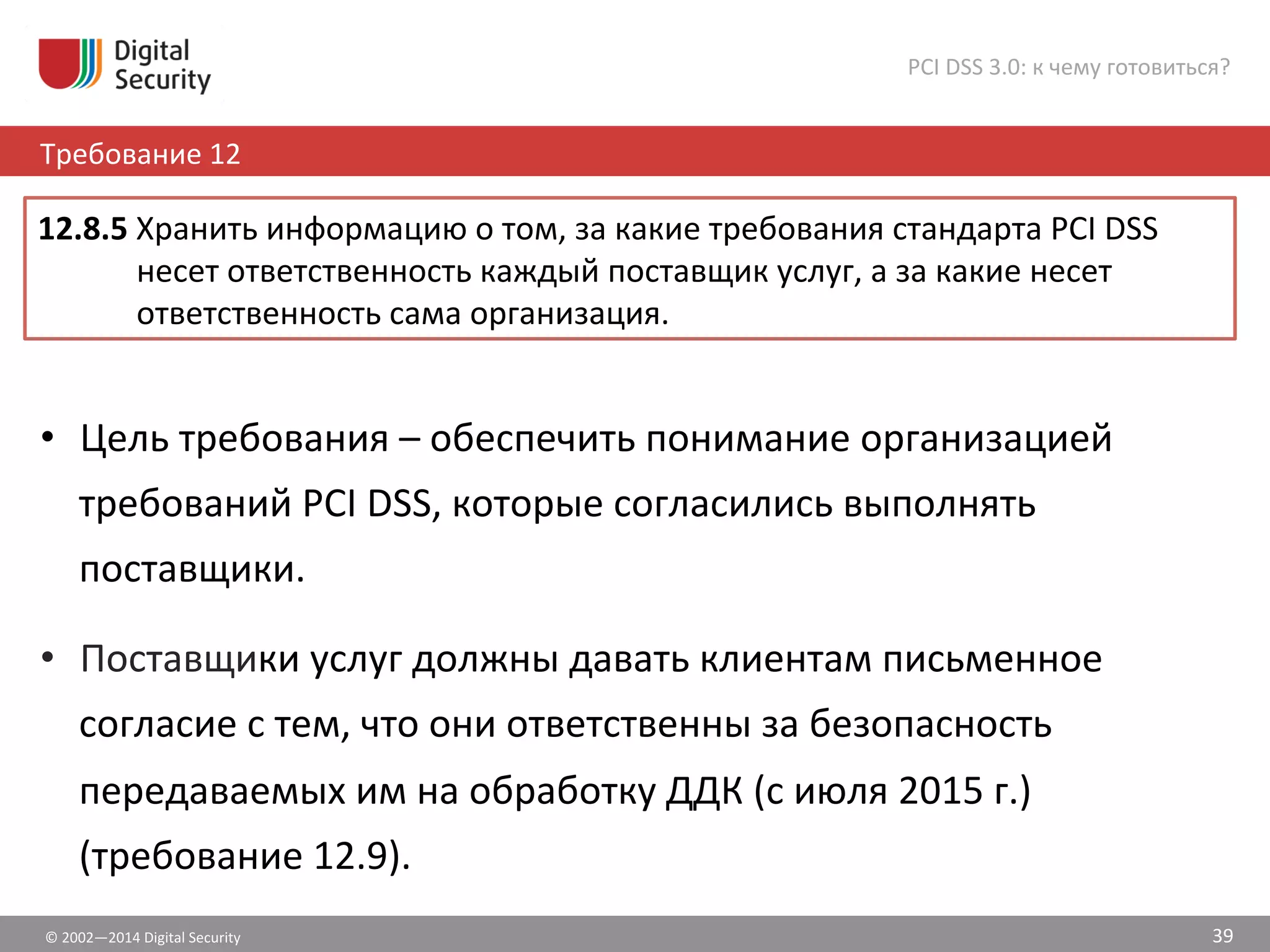 ©	
  2002—2014	
  Digital	
  Security	
  
Требование	
  12	
  
PCI	
  DSS	
  3.0:	
  к	
  чему	
  готовиться?	
  
39	
  
•  Цель	
  требования	
  –	
  обеспечить	
  понимание	
  организацией	
  
требований	
  PCI	
  DSS,	
  которые	
  согласились	
  выполнять	
  
поставщики.	
  	
  
•  Поставщики	
  услуг	
  должны	
  давать	
  клиентам	
  письменное	
  
согласие	
  с	
  тем,	
  что	
  они	
  ответственны	
  за	
  безопасность	
  
передаваемых	
  им	
  на	
  обработку	
  ДДК	
  (с	
  июля	
  2015	
  г.)	
  
(требование	
  12.9).	
  
12.8.5	
  Хранить	
  информацию	
  о	
  том,	
  за	
  какие	
  требования	
  стандарта	
  PCI	
  DSS	
  
несет	
  ответственность	
  каждый	
  поставщик	
  услуг,	
  а	
  за	
  какие	
  несет	
  
ответственность	
  сама	
  организация.	
  	
  
 