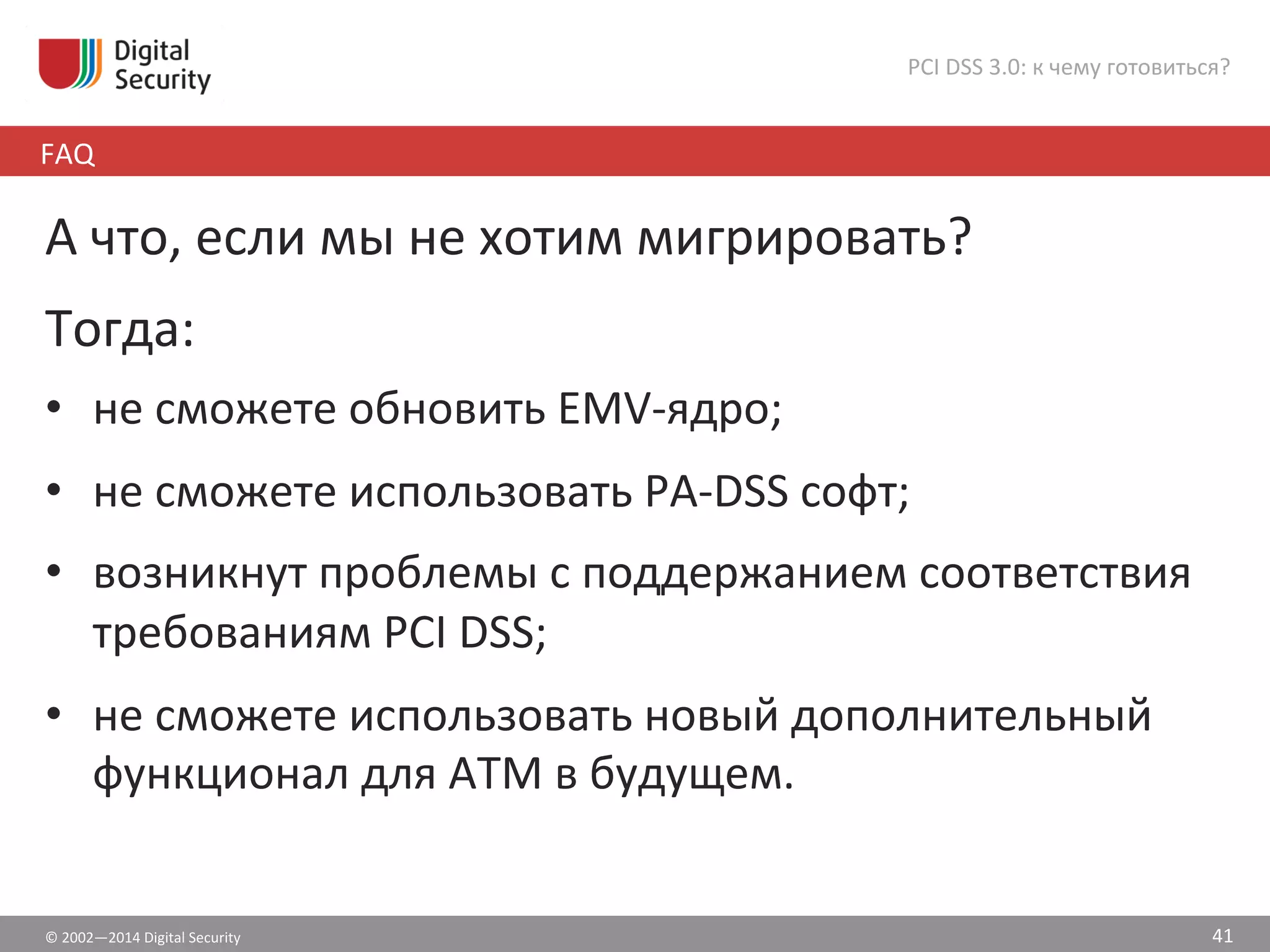 ©	
  2002—2014	
  Digital	
  Security	
  
FAQ	
  
PCI	
  DSS	
  3.0:	
  к	
  чему	
  готовиться?	
  
41	
  
А	
  что,	
  если	
  мы	
  не	
  хотим	
  мигрировать?	
  
	
  
Тогда:	
  
•  не	
  сможете	
  обновить	
  EMV-­‐ядро;	
  
•  не	
  сможете	
  использовать	
  PA-­‐DSS	
  софт;	
  
•  возникнут	
  проблемы	
  с	
  поддержанием	
  соответствия	
  
требованиям	
  PCI	
  DSS;	
  
•  не	
  сможете	
  использовать	
  новый	
  дополнительный	
  
функционал	
  для	
  АТМ	
  в	
  будущем.	
  
 