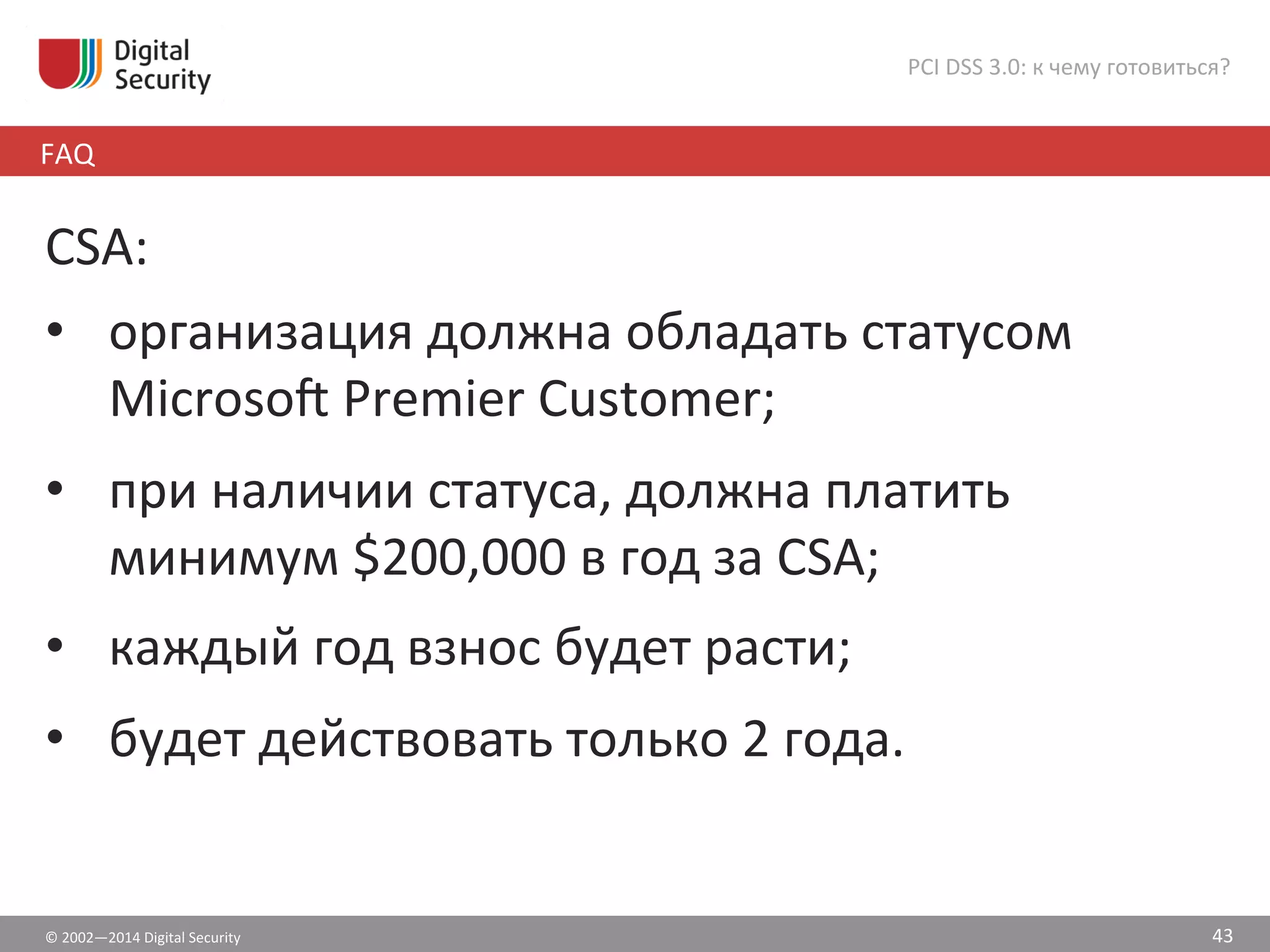 ©	
  2002—2014	
  Digital	
  Security	
  
FAQ	
  
PCI	
  DSS	
  3.0:	
  к	
  чему	
  готовиться?	
  
43	
  
CSA:	
  
•  организация	
  должна	
  обладать	
  статусом	
  
Microso¢	
  Premier	
  Customer;	
  
•  при	
  наличии	
  статуса,	
  должна	
  платить	
  
минимум	
  $200,000	
  в	
  год	
  за	
  CSA;	
  
•  каждый	
  год	
  взнос	
  будет	
  расти;	
  
•  будет	
  действовать	
  только	
  2	
  года.	
  
 
