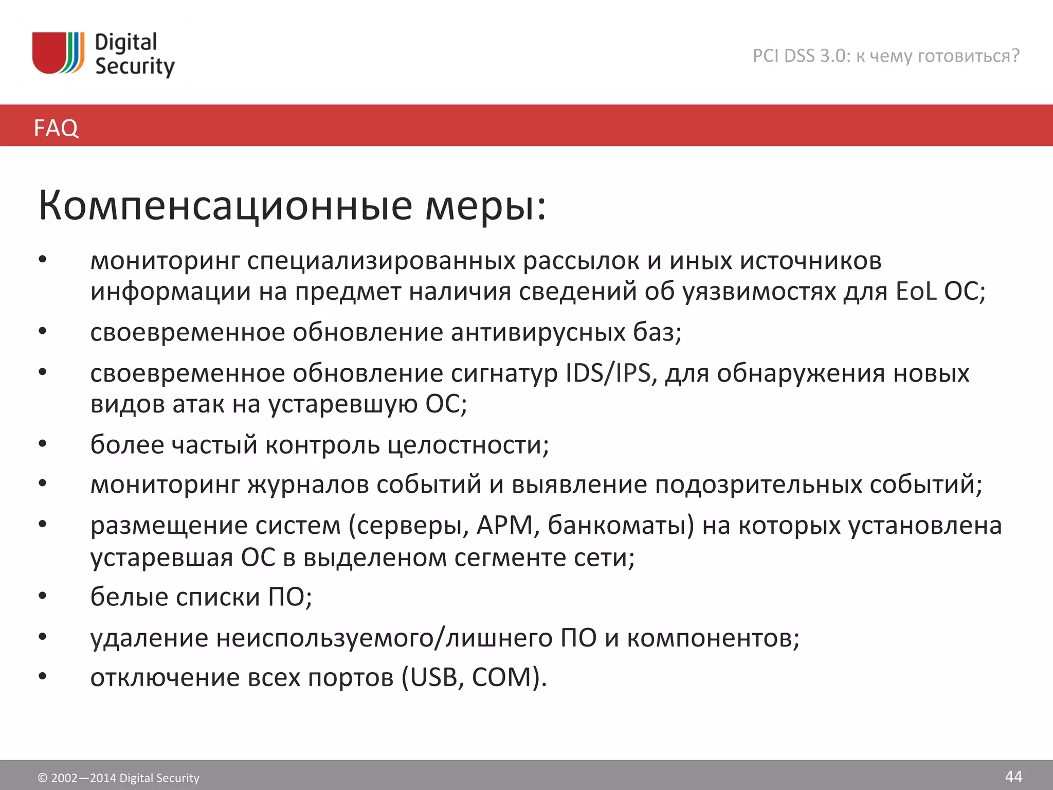 ©	
  2002—2014	
  Digital	
  Security	
  
FAQ	
  
PCI	
  DSS	
  3.0:	
  к	
  чему	
  готовиться?	
  
44	
  
Компенсационные	
  меры:	
  
•  мониторинг	
  специализированных	
  рассылок	
  и	
  иных	
  источников	
  
информации	
  на	
  предмет	
  наличия	
  сведений	
  об	
  уязвимостях	
  для	
  EoL	
  ОС;	
  
•  своевременное	
  обновление	
  антивирусных	
  баз;	
  
•  своевременное	
  обновление	
  сигнатур	
  IDS/IPS,	
  для	
  обнаружения	
  новых	
  
видов	
  атак	
  на	
  устаревшую	
  ОС;	
  
•  более	
  частый	
  контроль	
  целостности;	
  
•  мониторинг	
  журналов	
  событий	
  и	
  выявление	
  подозрительных	
  событий;	
  
•  размещение	
  систем	
  (серверы,	
  АРМ,	
  банкоматы)	
  на	
  которых	
  установлена	
  
устаревшая	
  ОС	
  в	
  выделеном	
  сегменте	
  сети;	
  
•  белые	
  списки	
  ПО;	
  	
  
•  удаление	
  неиспользуемого/лишнего	
  ПО	
  и	
  компонентов;	
  
•  отключение	
  всех	
  портов	
  (USB,	
  COM).	
  	
  
 