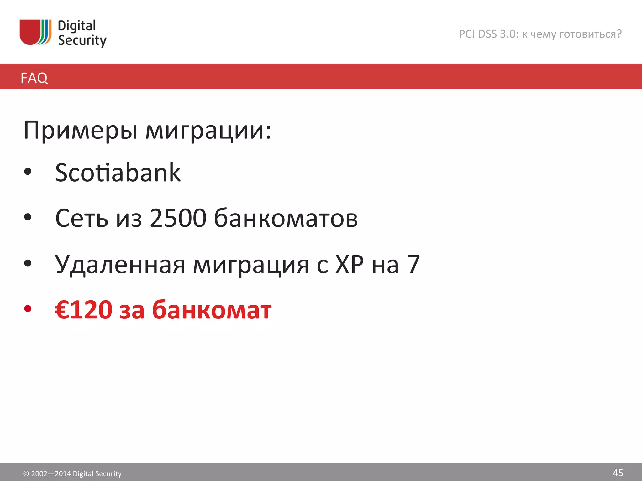 ©	
  2002—2014	
  Digital	
  Security	
  
FAQ	
  
PCI	
  DSS	
  3.0:	
  к	
  чему	
  готовиться?	
  
45	
  
Примеры	
  миграции:	
  
•  Scošabank	
  
•  Сеть	
  из	
  2500	
  банкоматов	
  
•  Удаленная	
  миграция	
  с	
  XP	
  на	
  7	
  	
  
•  €120	
  за	
  банкомат	
  
 