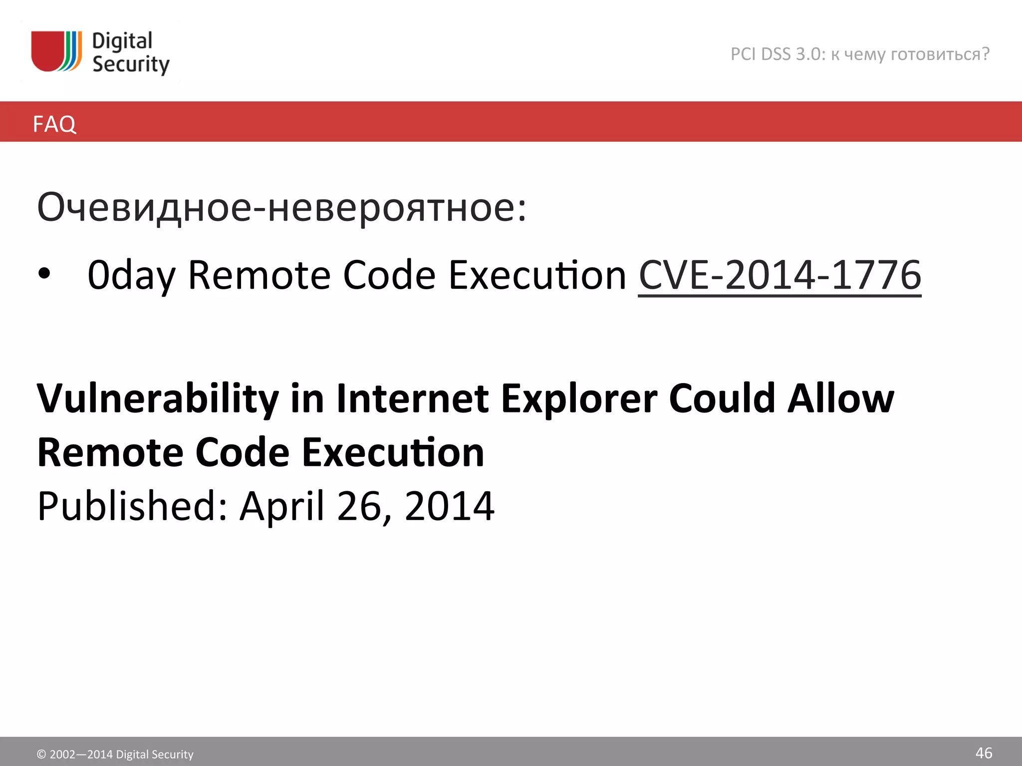 ©	
  2002—2014	
  Digital	
  Security	
  
FAQ	
  
PCI	
  DSS	
  3.0:	
  к	
  чему	
  готовиться?	
  
46	
  
Очевидное-­‐невероятное:	
  
•  0day	
  Remote	
  Code	
  Execušon	
  CVE-­‐2014-­‐1776	
  
	
  
Vulnerability	
  in	
  Internet	
  Explorer	
  Could	
  Allow	
  
Remote	
  Code	
  Execuvon	
  
Published:	
  April	
  26,	
  2014	
  
 