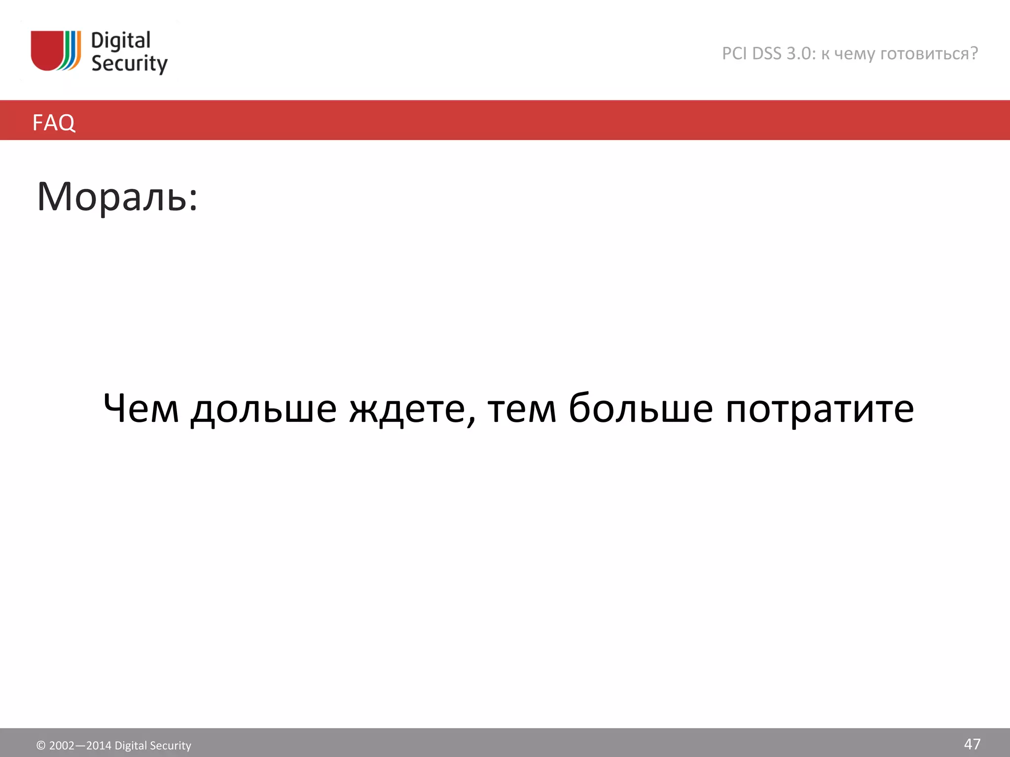©	
  2002—2014	
  Digital	
  Security	
  
FAQ	
  
PCI	
  DSS	
  3.0:	
  к	
  чему	
  готовиться?	
  
47	
  
Мораль:	
  
	
  
	
  
Чем	
  дольше	
  ждете,	
  тем	
  больше	
  потратите	
  
	
  
 