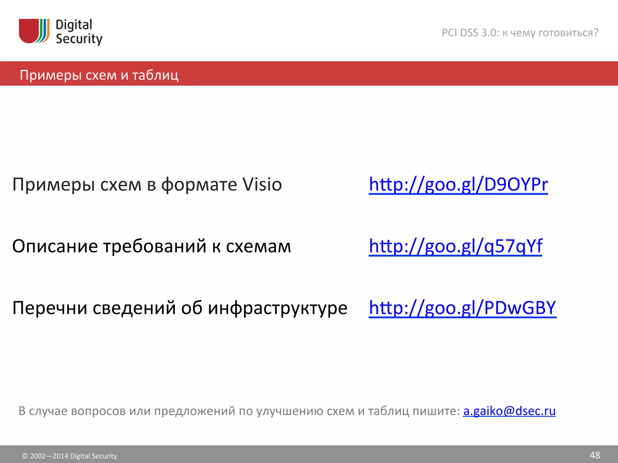 ©	
  2002—2014	
  Digital	
  Security	
  
Примеры	
  схем	
  и	
  таблиц	
  
PCI	
  DSS	
  3.0:	
  к	
  чему	
  готовиться?	
  
48	
  
В	
  случае	
  вопросов	
  или	
  предложений	
  по	
  улучшению	
  схем	
  и	
  таблиц	
  пишите:	
  a.gaiko@dsec.ru	
  
Примеры	
  схем	
  в	
  формате	
  Visio	
   h•p://goo.gl/D9OYPr	
  
Описание	
  требований	
  к	
  схемам	
   h•p://goo.gl/q57qYf	
  
Перечни	
  сведений	
  об	
  инфраструктуре	
   h•p://goo.gl/PDwGBY	
  
 