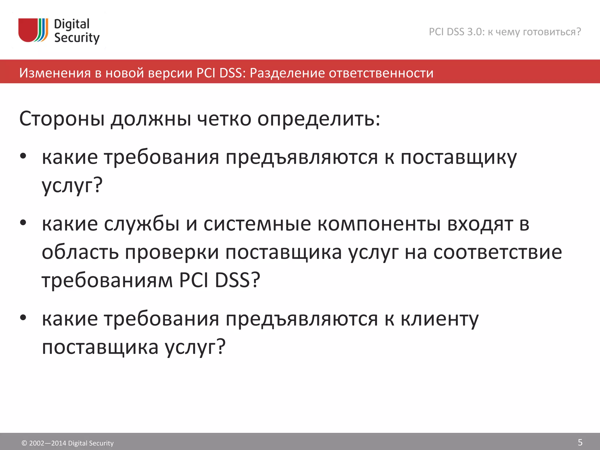©	
  2002—2014	
  Digital	
  Security	
  
Изменения	
  в	
  новой	
  версии	
  PCI	
  DSS:	
  Разделение	
  ответственности	
  
PCI	
  DSS	
  3.0:	
  к	
  чему	
  готовиться?	
  
Стороны	
  должны	
  четко	
  определить:	
  
•  какие	
  требования	
  предъявляются	
  к	
  поставщику	
  
услуг?	
  
•  какие	
  службы	
  и	
  системные	
  компоненты	
  входят	
  в	
  
область	
  проверки	
  поставщика	
  услуг	
  на	
  соответствие	
  
требованиям	
  PCI	
  DSS?	
  
•  какие	
  требования	
  предъявляются	
  к	
  клиенту	
  
поставщика	
  услуг?	
  
5	
  
 