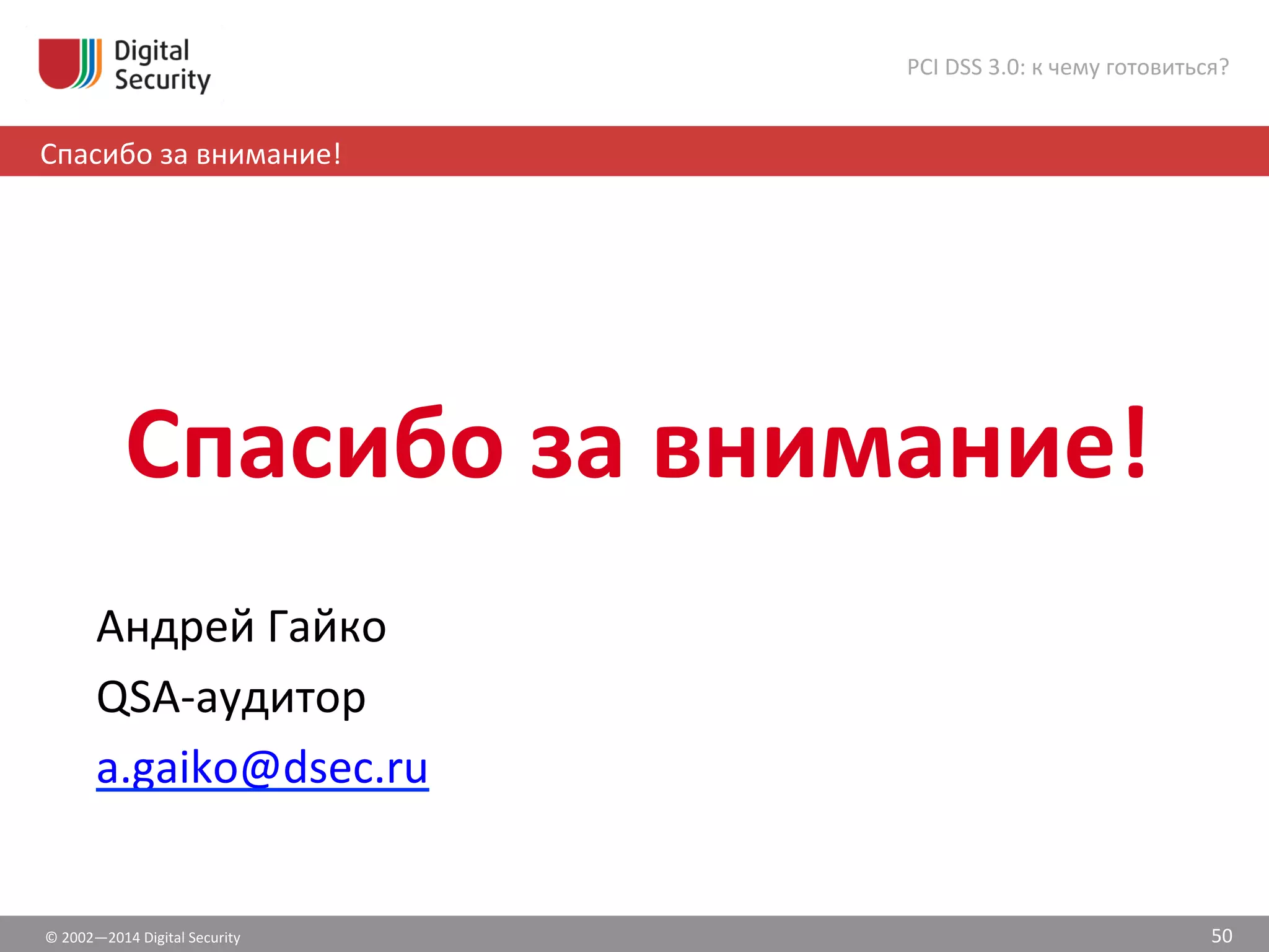  
	
  
Спасибо	
  за	
  внимание!	
  
©	
  2002—2014	
  Digital	
  Security	
  
Спасибо	
  за	
  внимание!	
  
PCI	
  DSS	
  3.0:	
  к	
  чему	
  готовиться?	
  
50	
  
Андрей	
  Гайко	
  
QSA-­‐аудитор	
  
a.gaiko@dsec.ru	
  
 