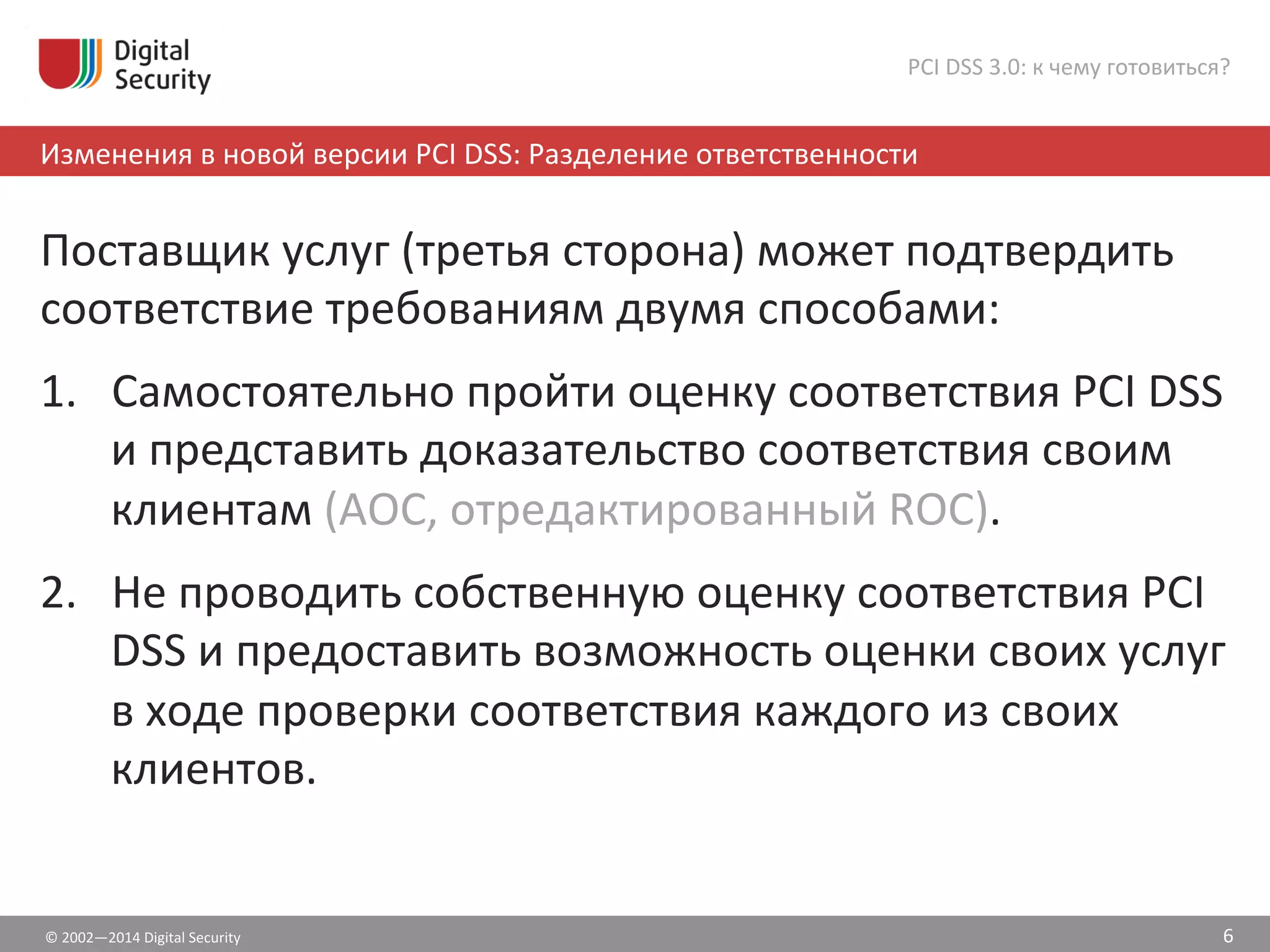 ©	
  2002—2014	
  Digital	
  Security	
  
Изменения	
  в	
  новой	
  версии	
  PCI	
  DSS:	
  Разделение	
  ответственности	
  
PCI	
  DSS	
  3.0:	
  к	
  чему	
  готовиться?	
  
Поставщик	
  услуг	
  (третья	
  сторона)	
  может	
  подтвердить	
  
соответствие	
  требованиям	
  двумя	
  способами:	
  	
  
1.  Самостоятельно	
  пройти	
  оценку	
  соответствия	
  PCI	
  DSS	
  
и	
  представить	
  доказательство	
  соответствия	
  своим	
  
клиентам	
  (АОС,	
  отредактированный	
  ROC).	
  	
  
2.  Не	
  проводить	
  собственную	
  оценку	
  соответствия	
  PCI	
  
DSS	
  и	
  предоставить	
  возможность	
  оценки	
  своих	
  услуг	
  
в	
  ходе	
  проверки	
  соответствия	
  каждого	
  из	
  своих	
  
клиентов.	
  	
  
6	
  
 