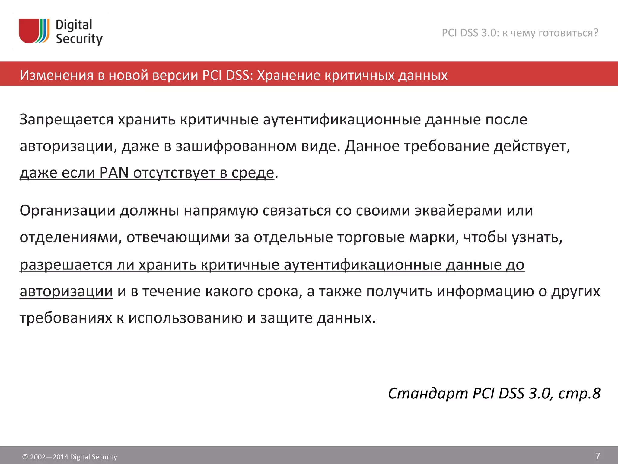 ©	
  2002—2014	
  Digital	
  Security	
  
Изменения	
  в	
  новой	
  версии	
  PCI	
  DSS:	
  Хранение	
  критичных	
  данных	
  
PCI	
  DSS	
  3.0:	
  к	
  чему	
  готовиться?	
  
Запрещается	
  хранить	
  критичные	
  аутентификационные	
  данные	
  после	
  
авторизации,	
  даже	
  в	
  зашифрованном	
  виде.	
  Данное	
  требование	
  действует,	
  
даже	
  если	
  PAN	
  отсутствует	
  в	
  среде.	
  	
  
Организации	
  должны	
  напрямую	
  связаться	
  со	
  своими	
  эквайерами	
  или	
  
отделениями,	
  отвечающими	
  за	
  отдельные	
  торговые	
  марки,	
  чтобы	
  узнать,	
  
разрешается	
  ли	
  хранить	
  критичные	
  аутентификационные	
  данные	
  до	
  
авторизации	
  и	
  в	
  течение	
  какого	
  срока,	
  а	
  также	
  получить	
  информацию	
  о	
  других	
  
требованиях	
  к	
  использованию	
  и	
  защите	
  данных.	
  
Стандарт	
  PCI	
  DSS	
  3.0,	
  стр.8	
  
7	
  
 
