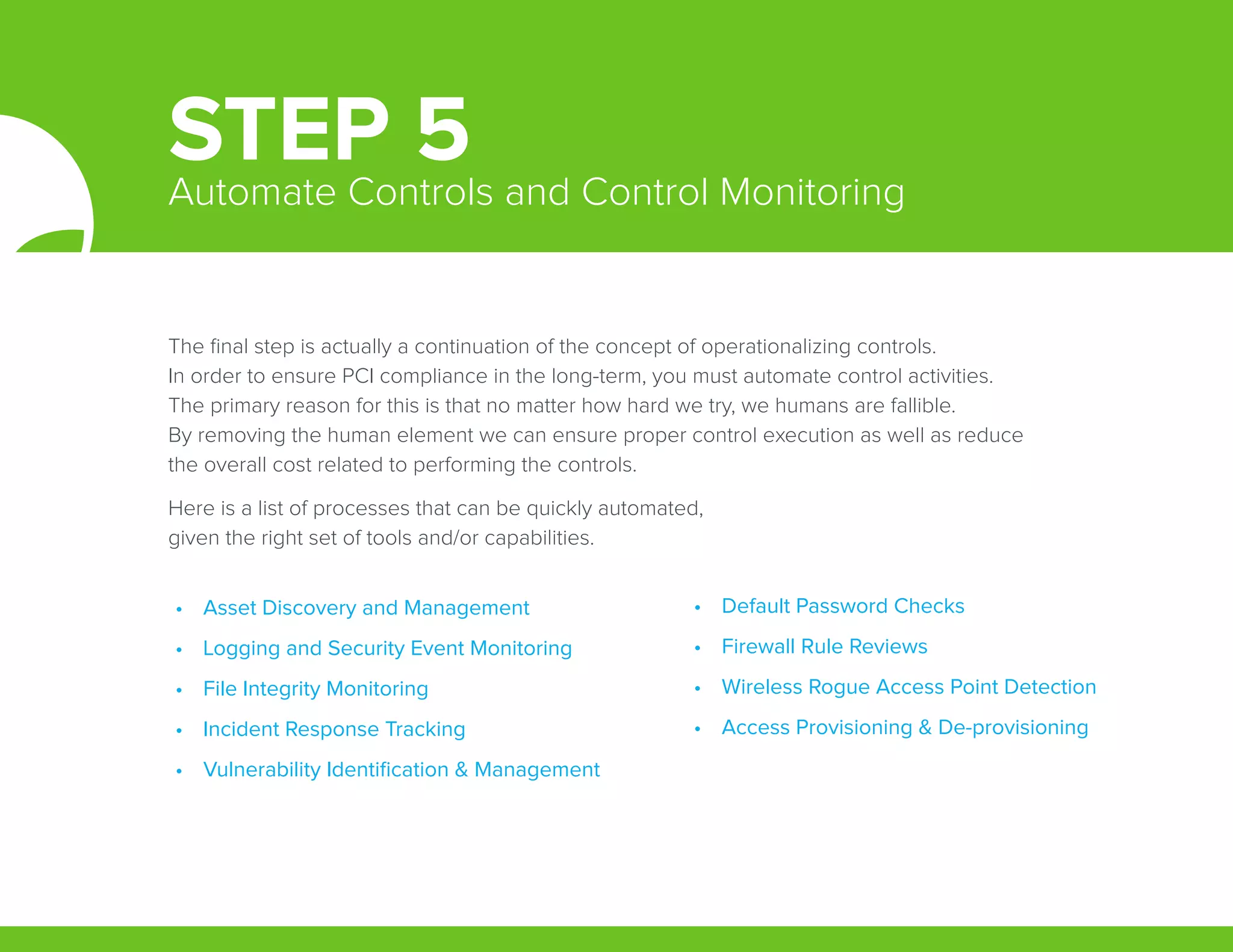 The final step is actually a continuation of the concept of operationalizing controls.
In order to ensure PCI compliance in the long-term, you must automate control activities.
The primary reason for this is that no matter how hard we try, we humans are fallible.
By removing the human element we can ensure proper control execution as well as reduce
the overall cost related to performing the controls.
Here is a list of processes that can be quickly automated,
given the right set of tools and/or capabilities.
•	 Asset Discovery and Management
•	 Logging and Security Event Monitoring
•	 File Integrity Monitoring
•	 Incident Response Tracking
•	 Vulnerability Identification & Management
•	 Default Password Checks
•	 Firewall Rule Reviews
•	 Wireless Rogue Access Point Detection
•	 Access Provisioning & De-provisioning
STEP 5Automate Controls and Control Monitoring
 