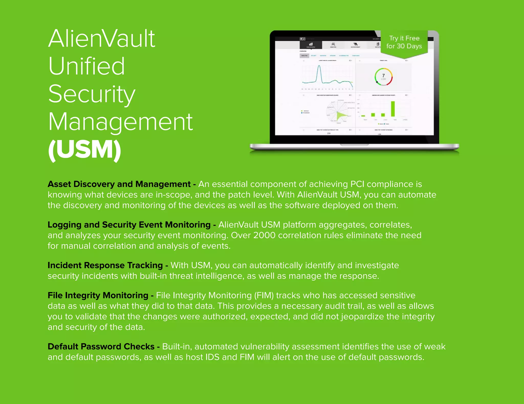 AlienVault
Unified
Security
Management
(USM)
Asset Discovery and Management - An essential component of achieving PCI compliance is
knowing what devices are in-scope, and the patch level. With AlienVault USM, you can automate
the discovery and monitoring of the devices as well as the software deployed on them.
Logging and Security Event Monitoring - AlienVault USM platform aggregates, correlates,
and analyzes your security event monitoring. Over 2000 correlation rules eliminate the need
for manual correlation and analysis of events.
Incident Response Tracking - With USM, you can automatically identify and investigate
security incidents with built-in threat intelligence, as well as manage the response.
File Integrity Monitoring - File Integrity Monitoring (FIM) tracks who has accessed sensitive
data as well as what they did to that data. This provides a necessary audit trail, as well as allows
you to validate that the changes were authorized, expected, and did not jeopardize the integrity
and security of the data. 
Default Password Checks - Built-in, automated vulnerability assessment identifies the use of weak
and default passwords, as well as host IDS and FIM will alert on the use of default passwords.
 