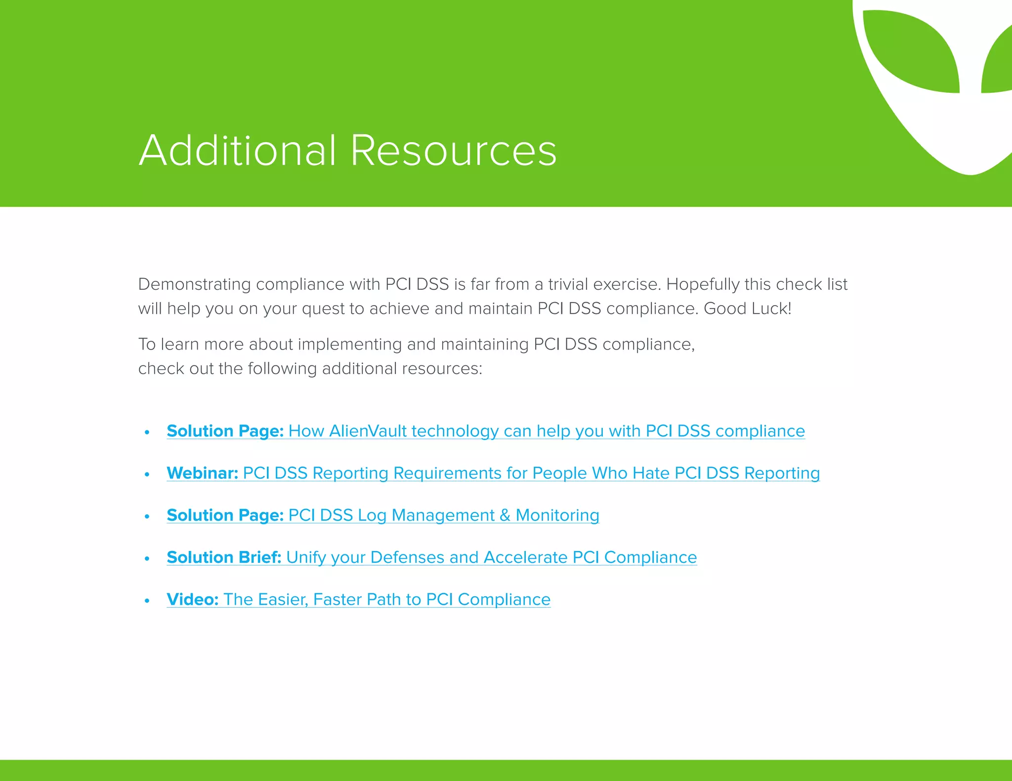 Additional Resources
Demonstrating compliance with PCI DSS is far from a trivial exercise. Hopefully this check list
will help you on your quest to achieve and maintain PCI DSS compliance. Good Luck!
To learn more about implementing and maintaining PCI DSS compliance,
check out the following additional resources:
•	 Solution Page: How AlienVault technology can help you with PCI DSS compliance
•	 Webinar: PCI DSS Reporting Requirements for People Who Hate PCI DSS Reporting
•	 Solution Page: PCI DSS Log Management & Monitoring
•	 Solution Brief: Unify your Defenses and Accelerate PCI Compliance
•	 Video: The Easier, Faster Path to PCI Compliance
 