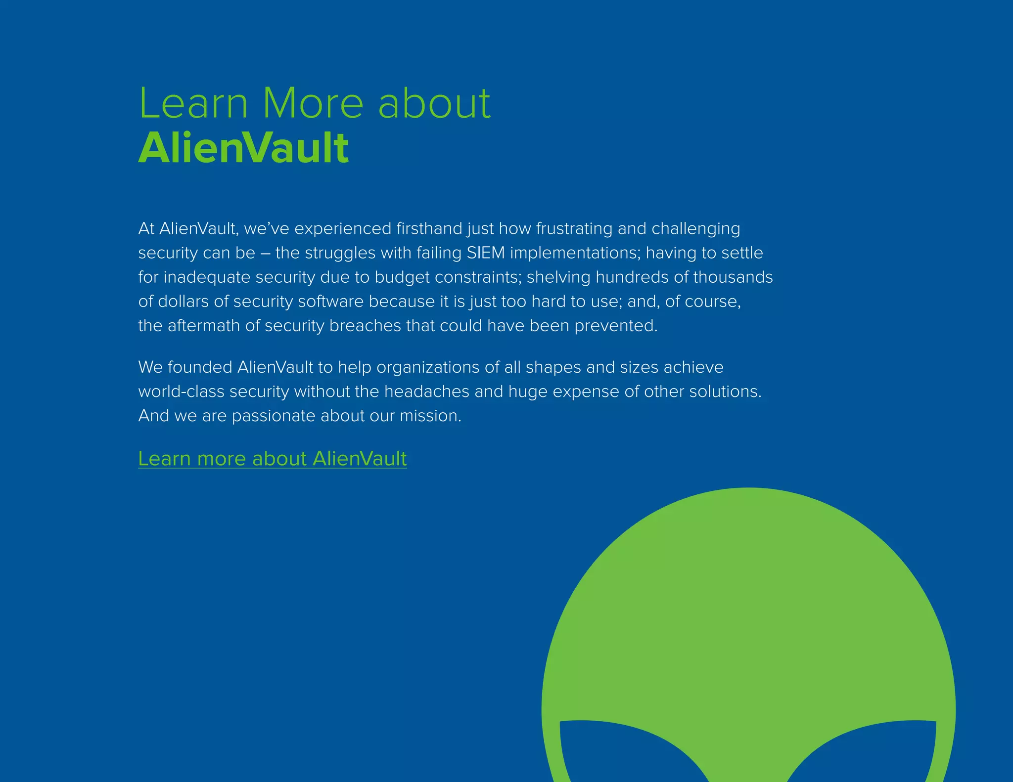Learn More about
AlienVault
At AlienVault, we’ve experienced firsthand just how frustrating and challenging
security can be – the struggles with failing SIEM implementations; having to settle
for inadequate security due to budget constraints; shelving hundreds of thousands
of dollars of security software because it is just too hard to use; and, of course,
the aftermath of security breaches that could have been prevented.
We founded AlienVault to help organizations of all shapes and sizes achieve
world-class security without the headaches and huge expense of other solutions.
And we are passionate about our mission.
Learn more about AlienVault
 
