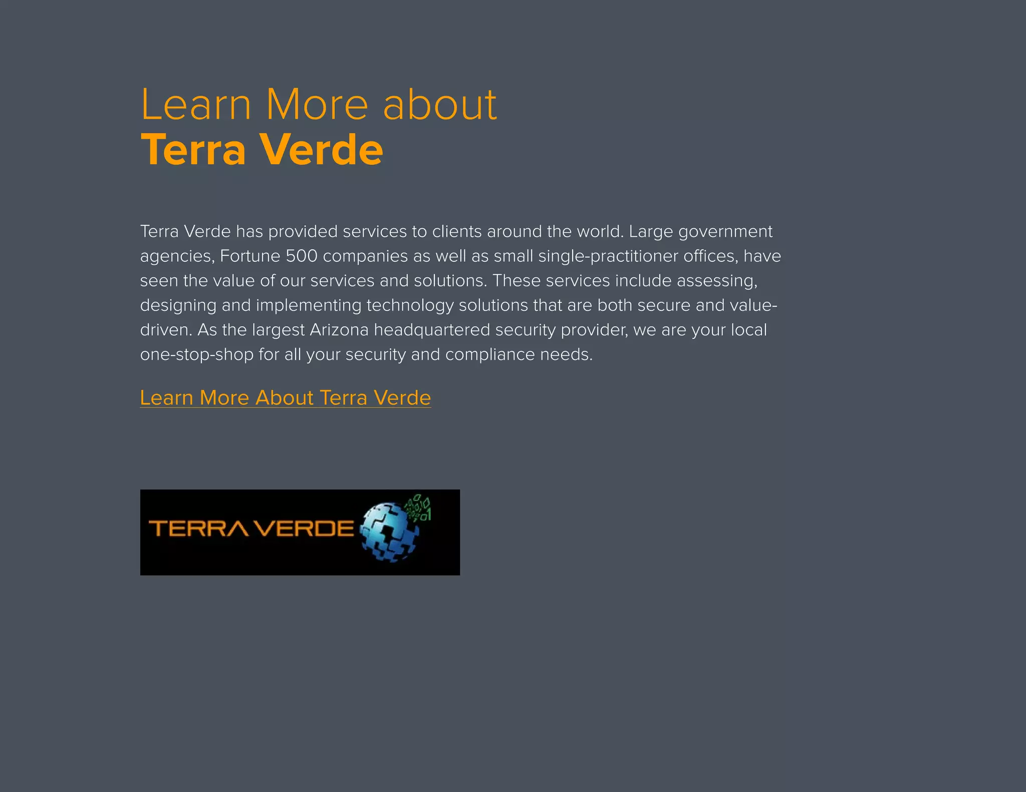 Learn More about
Terra Verde
Terra Verde has provided services to clients around the world. Large government
agencies, Fortune 500 companies as well as small single-practitioner offices, have
seen the value of our services and solutions. These services include assessing,
designing and implementing technology solutions that are both secure and value-
driven. As the largest Arizona headquartered security provider, we are your local
one-stop-shop for all your security and compliance needs. 
Learn More About Terra Verde
 
