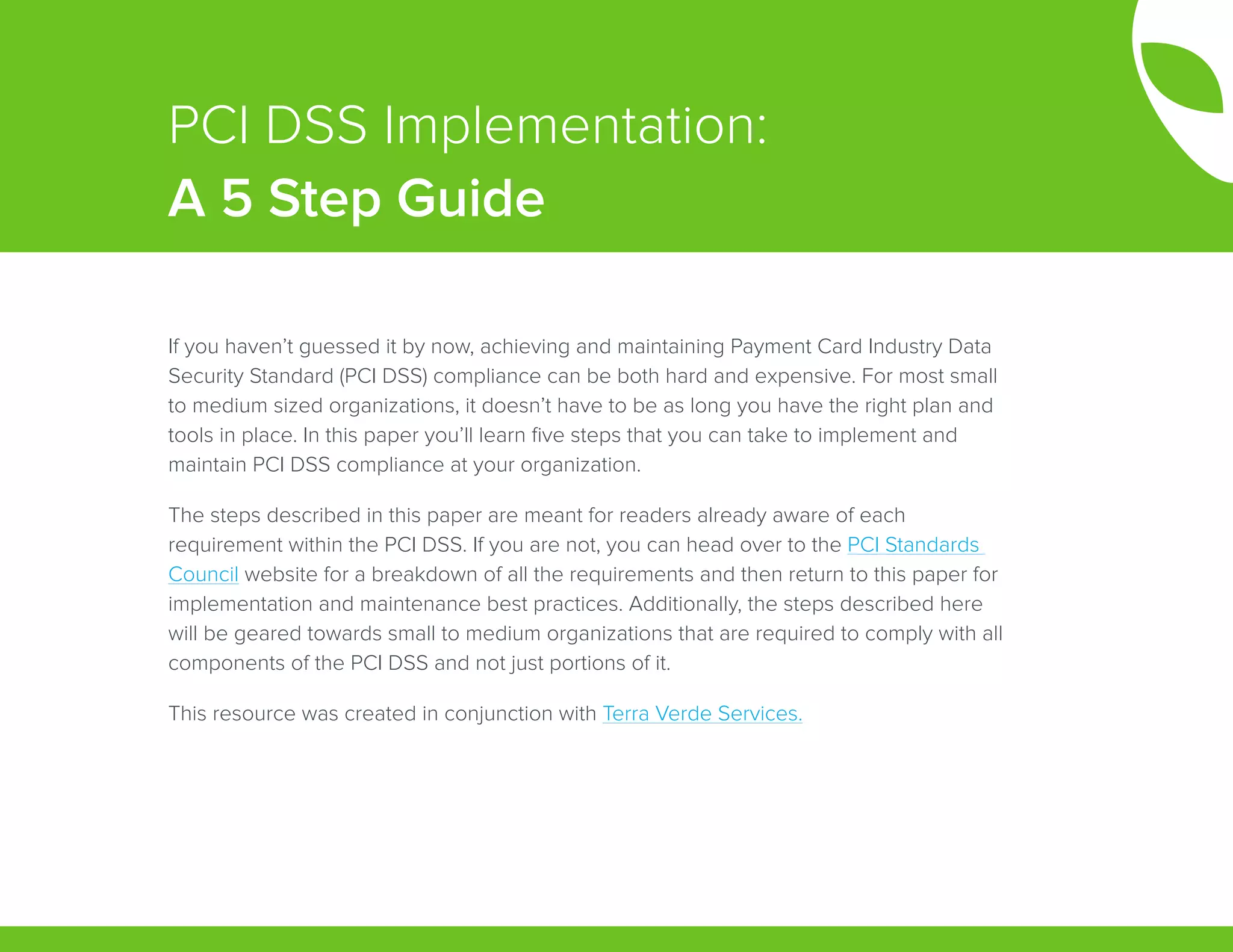 If you haven’t guessed it by now, achieving and maintaining Payment Card Industry Data
Security Standard (PCI DSS) compliance can be both hard and expensive. For most small
to medium sized organizations, it doesn’t have to be as long you have the right plan and
tools in place. In this paper you’ll learn five steps that you can take to implement and
maintain PCI DSS compliance at your organization.  
The steps described in this paper are meant for readers already aware of each
requirement within the PCI DSS. If you are not, you can head over to the PCI Standards
Council website for a breakdown of all the requirements and then return to this paper for
implementation and maintenance best practices. Additionally, the steps described here
will be geared towards small to medium organizations that are required to comply with all
components of the PCI DSS and not just portions of it.
This resource was created in conjunction with Terra Verde Services.
PCI DSS Implementation:
A 5 Step Guide
 