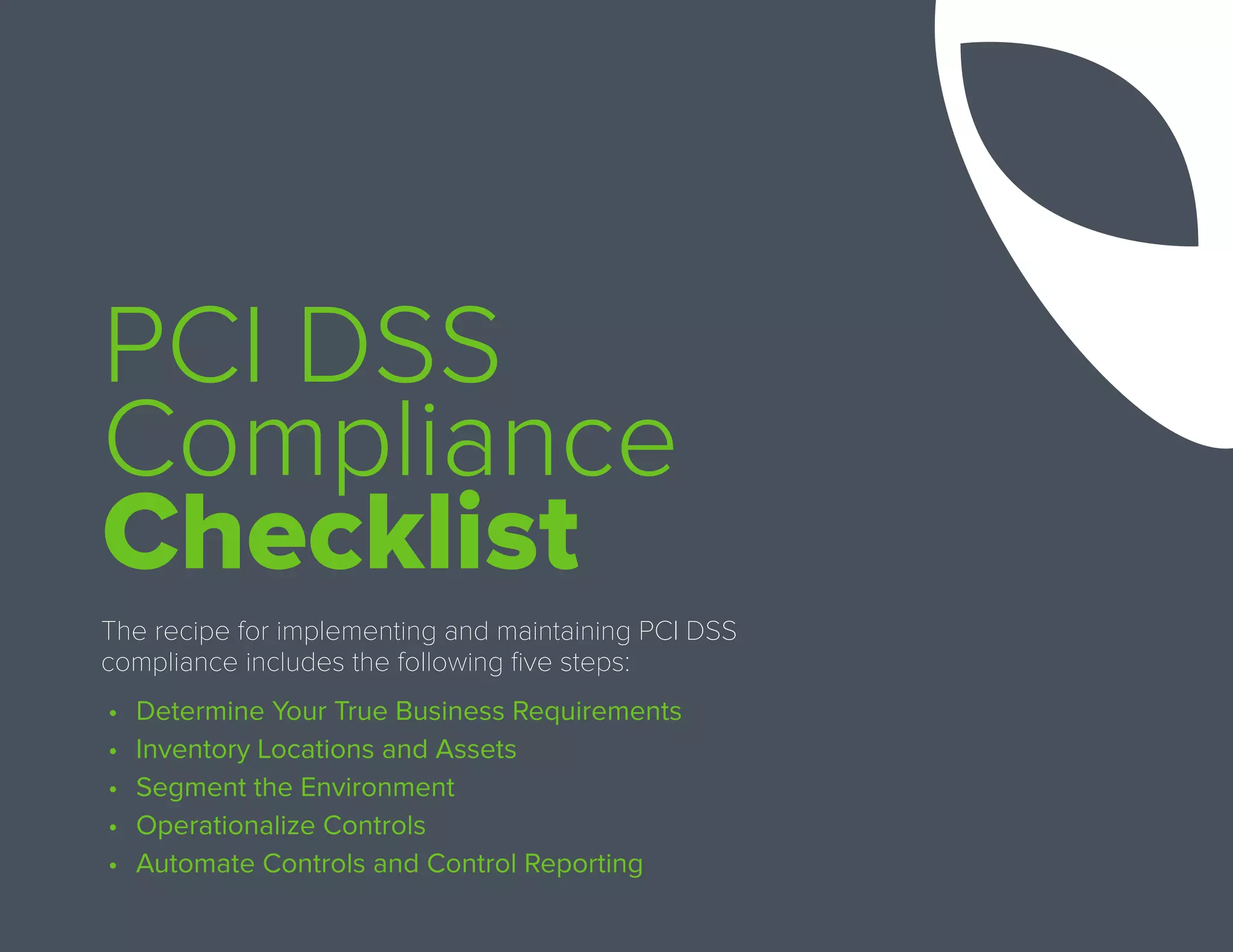PCI DSS
Compliance
Checklist
The recipe for implementing and maintaining PCI DSS
compliance includes the following five steps:
•	 Determine Your True Business Requirements
•	 Inventory Locations and Assets
•	 Segment the Environment
•	 Operationalize Controls
•	 Automate Controls and Control Reporting
 