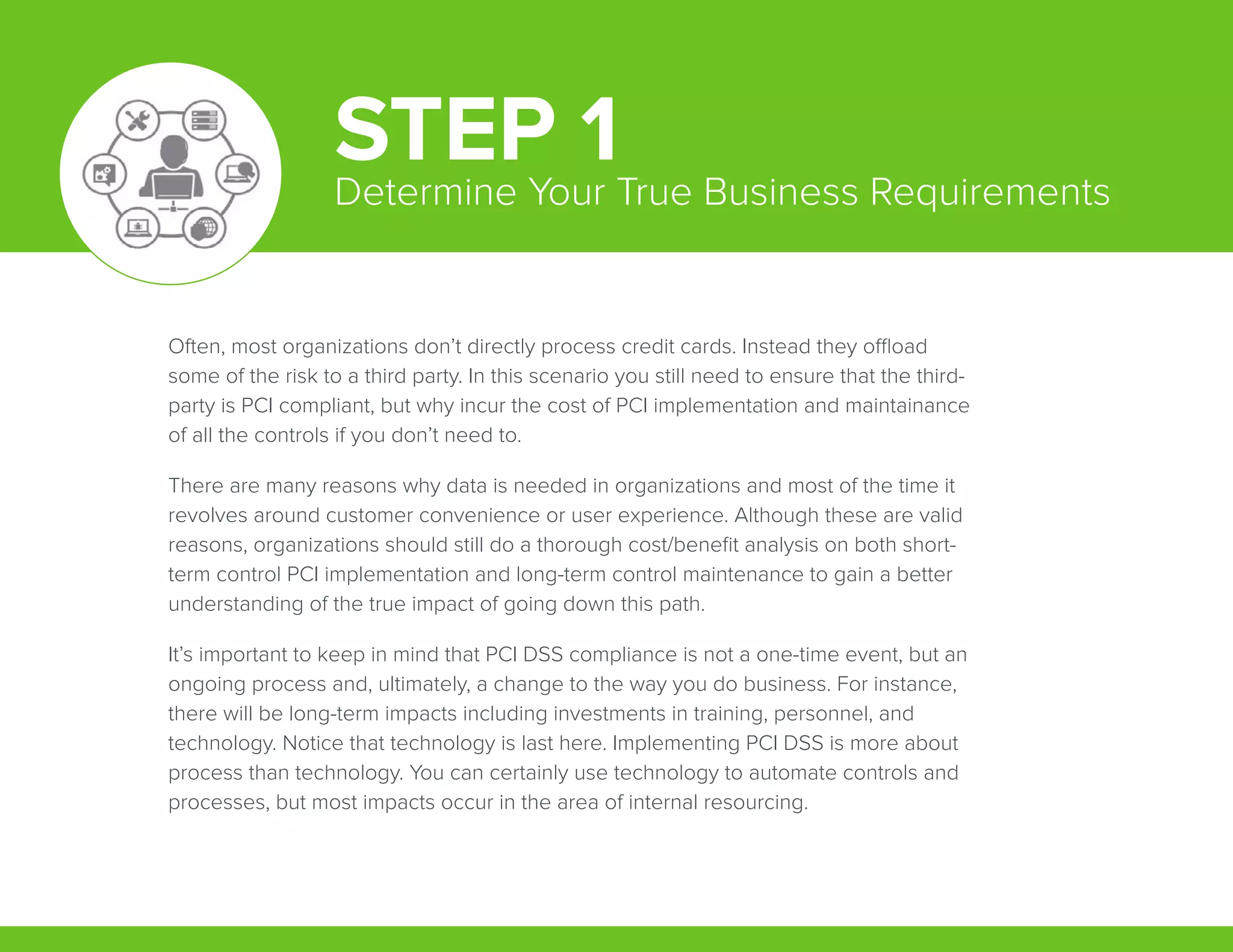 Often, most organizations don’t directly process credit cards. Instead they offload
some of the risk to a third party. In this scenario you still need to ensure that the third-
party is PCI compliant, but why incur the cost of PCI implementation and maintainance
of all the controls if you don’t need to.
There are many reasons why data is needed in organizations and most of the time it
revolves around customer convenience or user experience. Although these are valid
reasons, organizations should still do a thorough cost/benefit analysis on both short-
term control PCI implementation and long-term control maintenance to gain a better
understanding of the true impact of going down this path.
It’s important to keep in mind that PCI DSS compliance is not a one-time event, but an
ongoing process and, ultimately, a change to the way you do business. For instance,
there will be long-term impacts including investments in training, personnel, and
technology. Notice that technology is last here. Implementing PCI DSS is more about
process than technology. You can certainly use technology to automate controls and
processes, but most impacts occur in the area of internal resourcing.
STEP 1Determine Your True Business Requirements
 