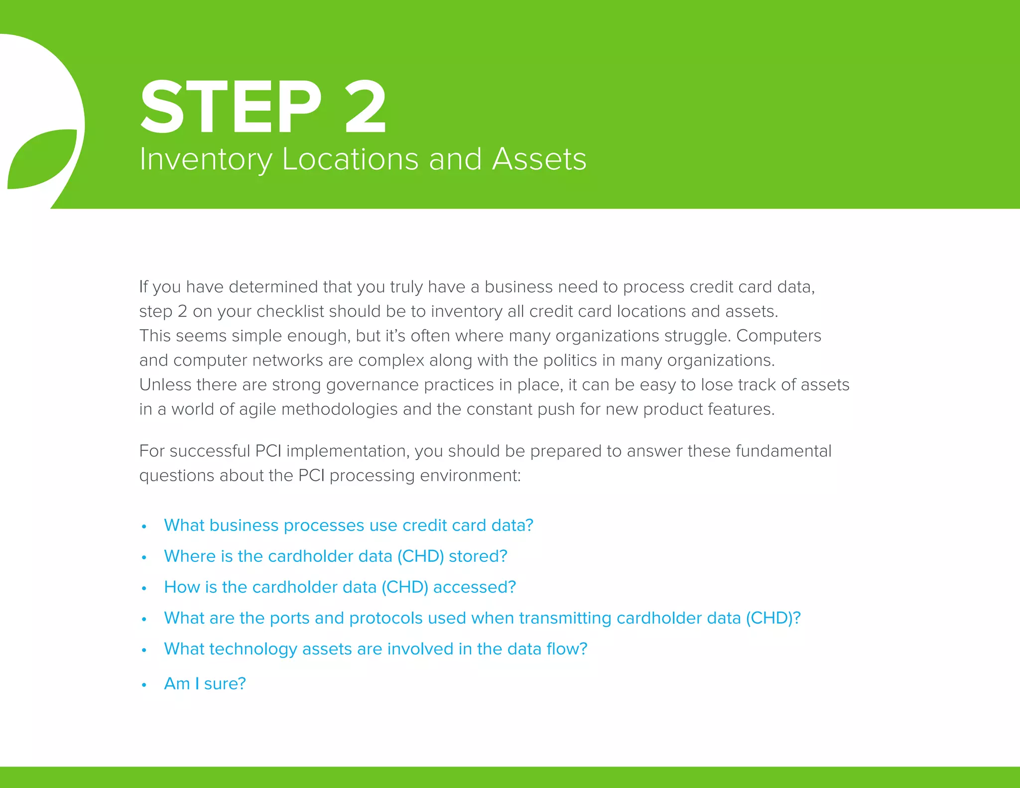 If you have determined that you truly have a business need to process credit card data,
step 2 on your checklist should be to inventory all credit card locations and assets.
This seems simple enough, but it’s often where many organizations struggle. Computers
and computer networks are complex along with the politics in many organizations.
Unless there are strong governance practices in place, it can be easy to lose track of assets
in a world of agile methodologies and the constant push for new product features.
For successful PCI implementation, you should be prepared to answer these fundamental
questions about the PCI processing environment:
STEP 2Inventory Locations and Assets
•	 What business processes use credit card data?
•	 Where is the cardholder data (CHD) stored?
•	 How is the cardholder data (CHD) accessed?
•	 What are the ports and protocols used when transmitting cardholder data (CHD)?
•	 What technology assets are involved in the data flow?
•	 Am I sure?
 