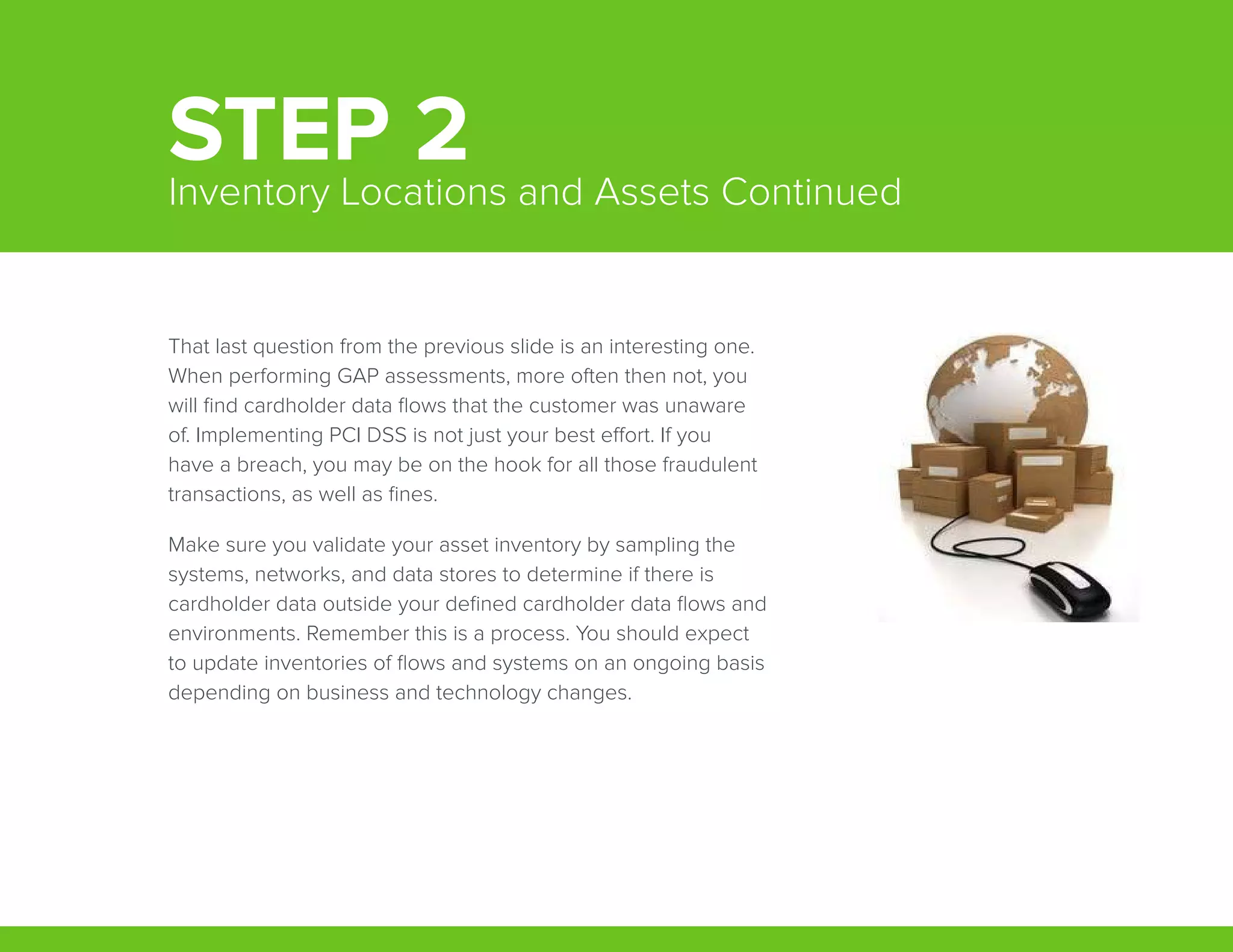 That last question from the previous slide is an interesting one.
When performing GAP assessments, more often then not, you
will find cardholder data flows that the customer was unaware
of. Implementing PCI DSS is not just your best effort. If you
have a breach, you may be on the hook for all those fraudulent
transactions, as well as fines.
Make sure you validate your asset inventory by sampling the
systems, networks, and data stores to determine if there is
cardholder data outside your defined cardholder data flows and
environments. Remember this is a process. You should expect
to update inventories of flows and systems on an ongoing basis
depending on business and technology changes.
STEP 2Inventory Locations and Assets Continued
 