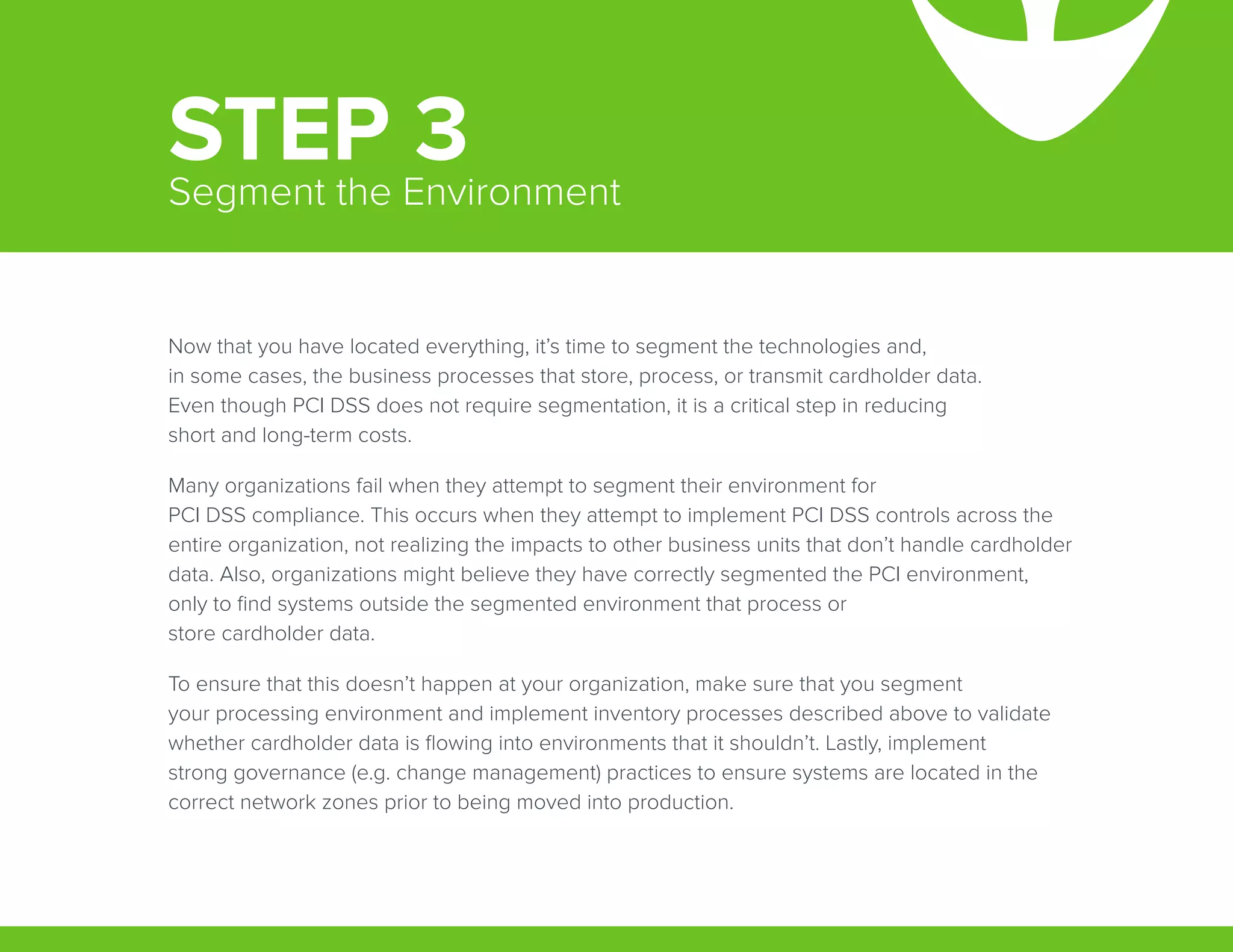 Now that you have located everything, it’s time to segment the technologies and,
in some cases, the business processes that store, process, or transmit cardholder data.
Even though PCI DSS does not require segmentation, it is a critical step in reducing
short and long-term costs.
Many organizations fail when they attempt to segment their environment for
PCI DSS compliance. This occurs when they attempt to implement PCI DSS controls across the
entire organization, not realizing the impacts to other business units that don’t handle cardholder
data. Also, organizations might believe they have correctly segmented the PCI environment,
only to find systems outside the segmented environment that process or
store cardholder data.
To ensure that this doesn’t happen at your organization, make sure that you segment
your processing environment and implement inventory processes described above to validate
whether cardholder data is flowing into environments that it shouldn’t. Lastly, implement
strong governance (e.g. change management) practices to ensure systems are located in the
correct network zones prior to being moved into production.
STEP 3Segment the Environment
 