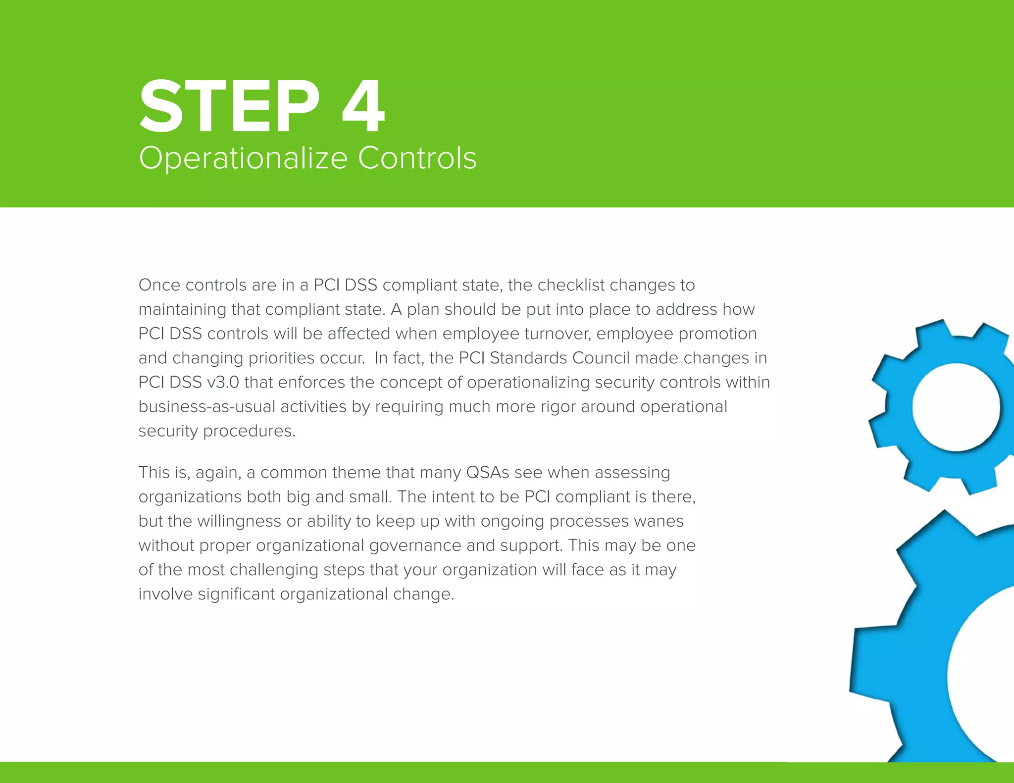 Once controls are in a PCI DSS compliant state, the checklist changes to
maintaining that compliant state. A plan should be put into place to address how
PCI DSS controls will be affected when employee turnover, employee promotion
and changing priorities occur.  In fact, the PCI Standards Council made changes in
PCI DSS v3.0 that enforces the concept of operationalizing security controls within
business-as-usual activities by requiring much more rigor around operational
security procedures.
This is, again, a common theme that many QSAs see when assessing
organizations both big and small. The intent to be PCI compliant is there,
but the willingness or ability to keep up with ongoing processes wanes
without proper organizational governance and support. This may be one
of the most challenging steps that your organization will face as it may
involve significant organizational change.
STEP 4Operationalize Controls
 